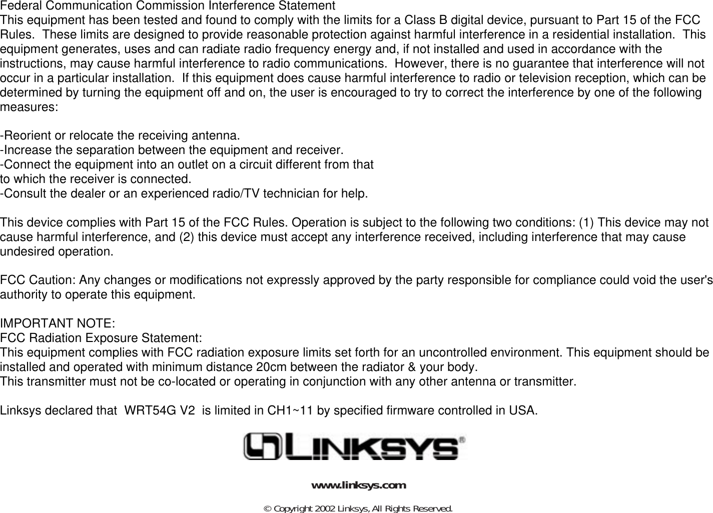 © Copyright 2002 Linksys,All Rights Reserved.www.linksys.comFederal Communication Commission Interference StatementThis equipment has been tested and found to comply with the limits for a Class B digital device, pursuant to Part 15 of the FCC Rules.  These limits are designed to provide reasonable protection against harmful interference in a residential installation.  This equipment generates, uses and can radiate radio frequency energy and, if not installed and used in accordance with the instructions, may cause harmful interference to radio communications.  However, there is no guarantee that interference will not occur in a particular installation.  If this equipment does cause harmful interference to radio or television reception, which can be determined by turning the equipment off and on, the user is encouraged to try to correct the interference by one of the following measures:-Reorient or relocate the receiving antenna.-Increase the separation between the equipment and receiver.-Connect the equipment into an outlet on a circuit different from thatto which the receiver is connected.-Consult the dealer or an experienced radio/TV technician for help.This device complies with Part 15 of the FCC Rules. Operation is subject to the following two conditions: (1) This device may not cause harmful interference, and (2) this device must accept any interference received, including interference that may cause undesired operation.FCC Caution: Any changes or modifications not expressly approved by the party responsible for compliance could void the user&apos;s authority to operate this equipment.IMPORTANT NOTE:FCC Radiation Exposure Statement:This equipment complies with FCC radiation exposure limits set forth for an uncontrolled environment. This equipment should be installed and operated with minimum distance 20cm between the radiator &amp; your body.This transmitter must not be co-located or operating in conjunction with any other antenna or transmitter.Linksys declared that  WRT54G V2  is limited in CH1~11 by specified firmware controlled in USA.