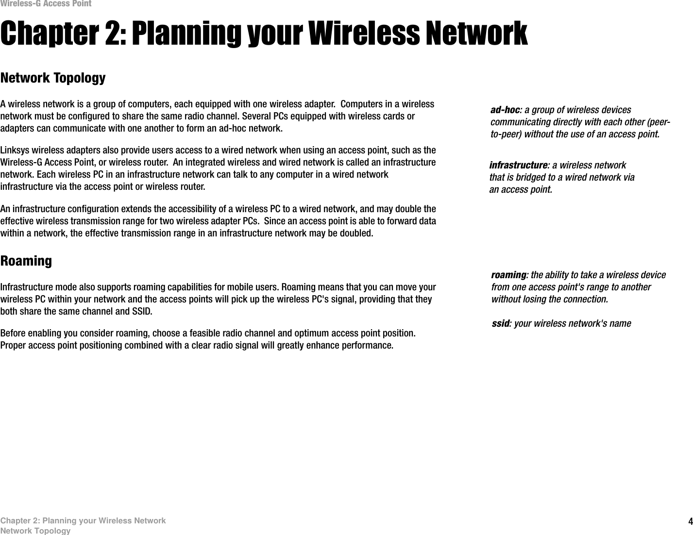 4Chapter 2: Planning your Wireless NetworkNetwork TopologyWireless-G Access PointChapter 2: Planning your Wireless NetworkNetwork TopologyA wireless network is a group of computers, each equipped with one wireless adapter.  Computers in a wireless network must be configured to share the same radio channel. Several PCs equipped with wireless cards or adapters can communicate with one another to form an ad-hoc network.Linksys wireless adapters also provide users access to a wired network when using an access point, such as the Wireless-G Access Point, or wireless router.  An integrated wireless and wired network is called an infrastructure network. Each wireless PC in an infrastructure network can talk to any computer in a wired network infrastructure via the access point or wireless router.An infrastructure configuration extends the accessibility of a wireless PC to a wired network, and may double the effective wireless transmission range for two wireless adapter PCs.  Since an access point is able to forward data within a network, the effective transmission range in an infrastructure network may be doubled.RoamingInfrastructure mode also supports roaming capabilities for mobile users. Roaming means that you can move your wireless PC within your network and the access points will pick up the wireless PC&apos;s signal, providing that they both share the same channel and SSID.Before enabling you consider roaming, choose a feasible radio channel and optimum access point position. Proper access point positioning combined with a clear radio signal will greatly enhance performance. infrastructure: a wireless network that is bridged to a wired network via an access point.ad-hoc: a group of wireless devices communicating directly with each other (peer-to-peer) without the use of an access point.roaming: the ability to take a wireless device from one access point&apos;s range to another without losing the connection.ssid: your wireless network&apos;s name