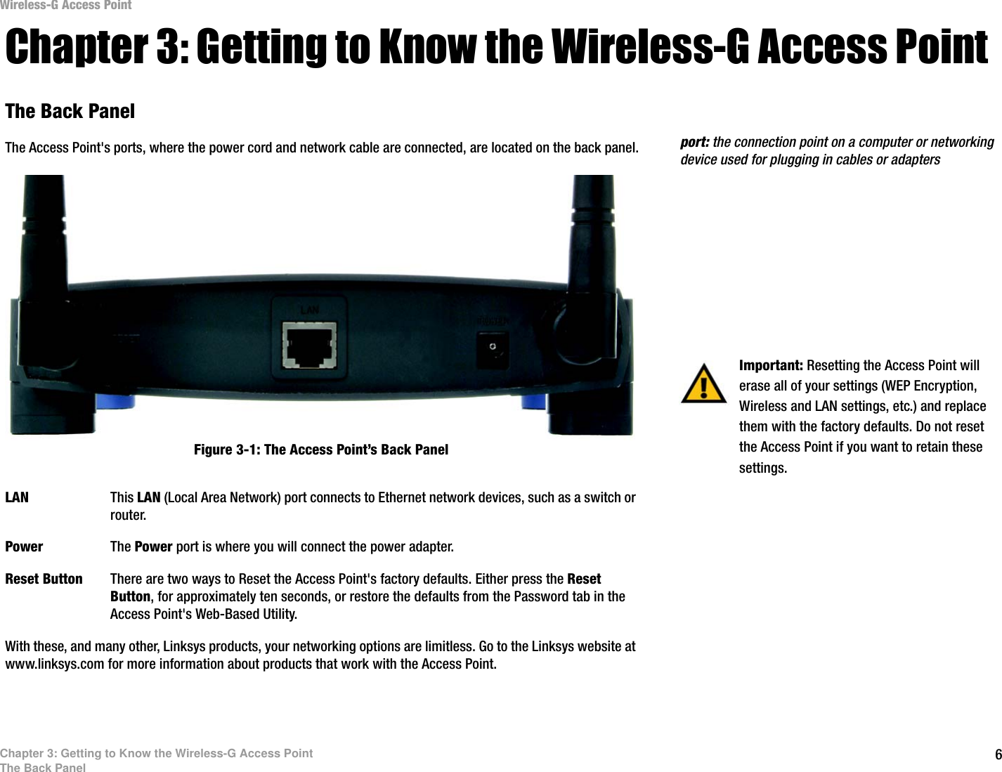 6Chapter 3: Getting to Know the Wireless-G Access PointThe Back PanelWireless-G Access PointChapter 3: Getting to Know the Wireless-G Access PointThe Back PanelThe Access Point&apos;s ports, where the power cord and network cable are connected, are located on the back panel.LAN This LAN (Local Area Network) port connects to Ethernet network devices, such as a switch or router.Power The Power port is where you will connect the power adapter.Reset Button There are two ways to Reset the Access Point&apos;s factory defaults. Either press the Reset Button, for approximately ten seconds, or restore the defaults from the Password tab in the Access Point&apos;s Web-Based Utility.With these, and many other, Linksys products, your networking options are limitless. Go to the Linksys website at www.linksys.com for more information about products that work with the Access Point.  Important: Resetting the Access Point will erase all of your settings (WEP Encryption, Wireless and LAN settings, etc.) and replace them with the factory defaults. Do not reset the Access Point if you want to retain these settings.Figure 3-1: The Access Point’s Back Panelport: the connection point on a computer or networking device used for plugging in cables or adapters