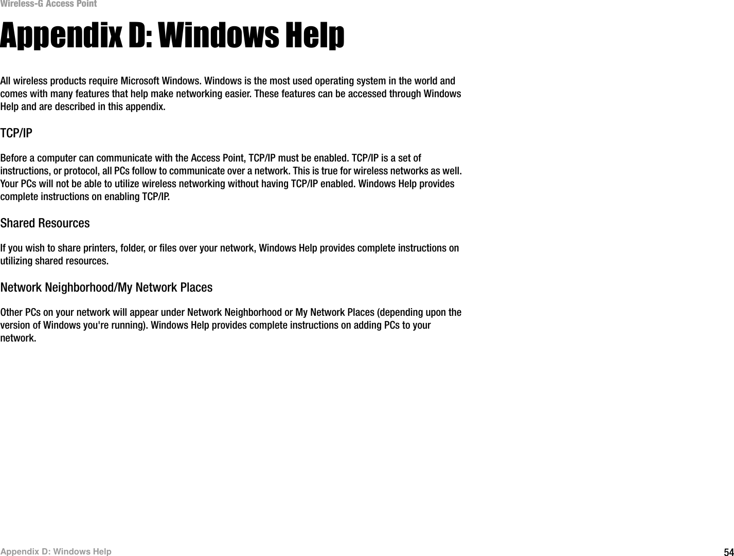 54Appendix D: Windows HelpWireless-G Access PointAppendix D: Windows HelpAll wireless products require Microsoft Windows. Windows is the most used operating system in the world and comes with many features that help make networking easier. These features can be accessed through Windows Help and are described in this appendix.TCP/IPBefore a computer can communicate with the Access Point, TCP/IP must be enabled. TCP/IP is a set of instructions, or protocol, all PCs follow to communicate over a network. This is true for wireless networks as well. Your PCs will not be able to utilize wireless networking without having TCP/IP enabled. Windows Help provides complete instructions on enabling TCP/IP.Shared ResourcesIf you wish to share printers, folder, or files over your network, Windows Help provides complete instructions on utilizing shared resources.Network Neighborhood/My Network PlacesOther PCs on your network will appear under Network Neighborhood or My Network Places (depending upon the version of Windows you&apos;re running). Windows Help provides complete instructions on adding PCs to your network.
