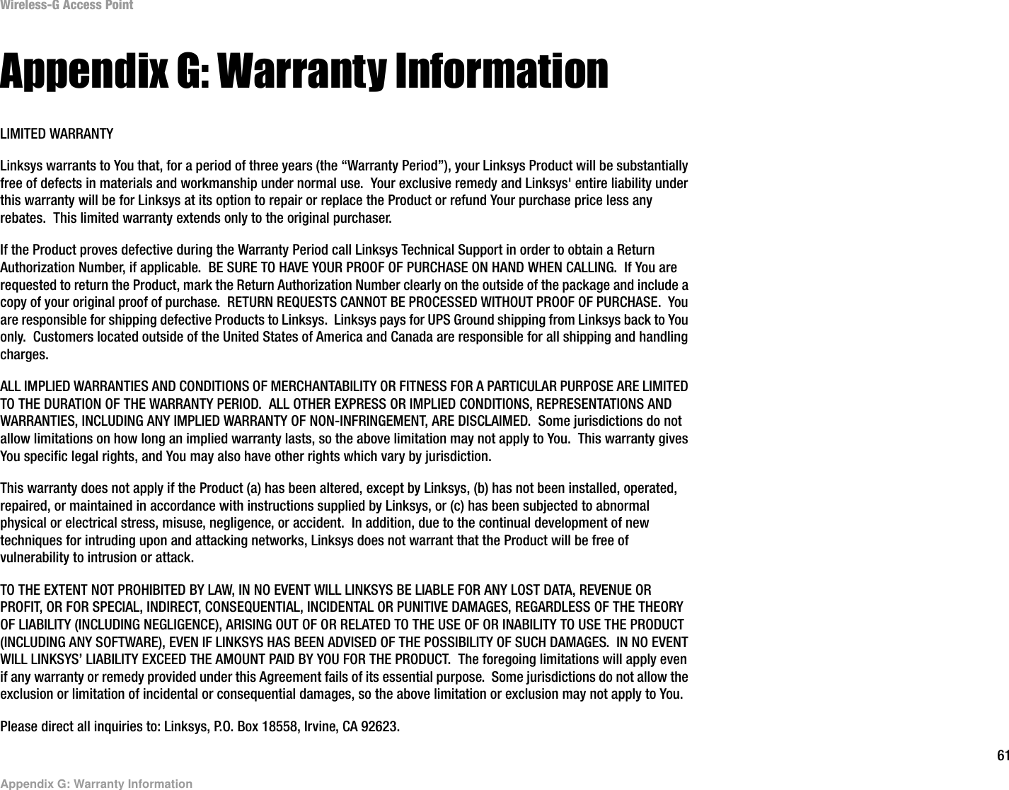 61Appendix G: Warranty InformationWireless-G Access PointAppendix G: Warranty InformationLIMITED WARRANTYLinksys warrants to You that, for a period of three years (the “Warranty Period”), your Linksys Product will be substantially free of defects in materials and workmanship under normal use.  Your exclusive remedy and Linksys&apos; entire liability under this warranty will be for Linksys at its option to repair or replace the Product or refund Your purchase price less any rebates.  This limited warranty extends only to the original purchaser.  If the Product proves defective during the Warranty Period call Linksys Technical Support in order to obtain a Return Authorization Number, if applicable.  BE SURE TO HAVE YOUR PROOF OF PURCHASE ON HAND WHEN CALLING.  If You are requested to return the Product, mark the Return Authorization Number clearly on the outside of the package and include a copy of your original proof of purchase.  RETURN REQUESTS CANNOT BE PROCESSED WITHOUT PROOF OF PURCHASE.  You are responsible for shipping defective Products to Linksys.  Linksys pays for UPS Ground shipping from Linksys back to You only.  Customers located outside of the United States of America and Canada are responsible for all shipping and handling charges. ALL IMPLIED WARRANTIES AND CONDITIONS OF MERCHANTABILITY OR FITNESS FOR A PARTICULAR PURPOSE ARE LIMITED TO THE DURATION OF THE WARRANTY PERIOD.  ALL OTHER EXPRESS OR IMPLIED CONDITIONS, REPRESENTATIONS AND WARRANTIES, INCLUDING ANY IMPLIED WARRANTY OF NON-INFRINGEMENT, ARE DISCLAIMED.  Some jurisdictions do not allow limitations on how long an implied warranty lasts, so the above limitation may not apply to You.  This warranty gives You specific legal rights, and You may also have other rights which vary by jurisdiction.This warranty does not apply if the Product (a) has been altered, except by Linksys, (b) has not been installed, operated, repaired, or maintained in accordance with instructions supplied by Linksys, or (c) has been subjected to abnormal physical or electrical stress, misuse, negligence, or accident.  In addition, due to the continual development of new techniques for intruding upon and attacking networks, Linksys does not warrant that the Product will be free of vulnerability to intrusion or attack.TO THE EXTENT NOT PROHIBITED BY LAW, IN NO EVENT WILL LINKSYS BE LIABLE FOR ANY LOST DATA, REVENUE OR PROFIT, OR FOR SPECIAL, INDIRECT, CONSEQUENTIAL, INCIDENTAL OR PUNITIVE DAMAGES, REGARDLESS OF THE THEORY OF LIABILITY (INCLUDING NEGLIGENCE), ARISING OUT OF OR RELATED TO THE USE OF OR INABILITY TO USE THE PRODUCT (INCLUDING ANY SOFTWARE), EVEN IF LINKSYS HAS BEEN ADVISED OF THE POSSIBILITY OF SUCH DAMAGES.  IN NO EVENT WILL LINKSYS’ LIABILITY EXCEED THE AMOUNT PAID BY YOU FOR THE PRODUCT.  The foregoing limitations will apply even if any warranty or remedy provided under this Agreement fails of its essential purpose.  Some jurisdictions do not allow the exclusion or limitation of incidental or consequential damages, so the above limitation or exclusion may not apply to You.Please direct all inquiries to: Linksys, P.O. Box 18558, Irvine, CA 92623.