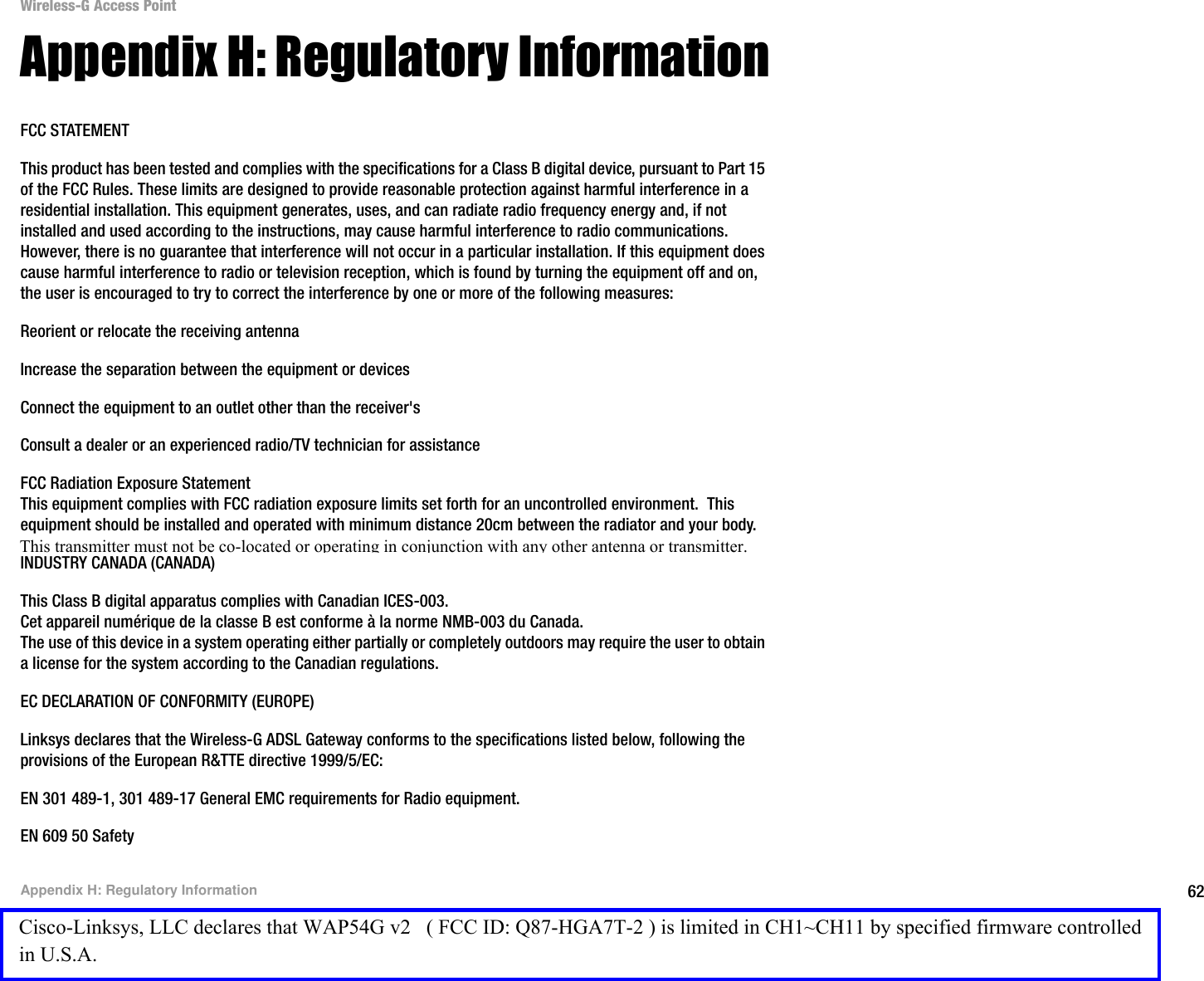 62Appendix H: Regulatory InformationWireless-G Access PointAppendix H: Regulatory InformationFCC STATEMENTThis product has been tested and complies with the specifications for a Class B digital device, pursuant to Part 15 of the FCC Rules. These limits are designed to provide reasonable protection against harmful interference in a residential installation. This equipment generates, uses, and can radiate radio frequency energy and, if not installed and used according to the instructions, may cause harmful interference to radio communications. However, there is no guarantee that interference will not occur in a particular installation. If this equipment does cause harmful interference to radio or television reception, which is found by turning the equipment off and on, the user is encouraged to try to correct the interference by one or more of the following measures:Reorient or relocate the receiving antennaIncrease the separation between the equipment or devicesConnect the equipment to an outlet other than the receiver&apos;sConsult a dealer or an experienced radio/TV technician for assistanceFCC Radiation Exposure StatementThis equipment complies with FCC radiation exposure limits set forth for an uncontrolled environment.  This equipment should be installed and operated with minimum distance 20cm between the radiator and your body.INDUSTRY CANADA (CANADA)This Class B digital apparatus complies with Canadian ICES-003.Cet appareil numérique de la classe B est conforme à la norme NMB-003 du Canada.The use of this device in a system operating either partially or completely outdoors may require the user to obtain a license for the system according to the Canadian regulations.EC DECLARATION OF CONFORMITY (EUROPE)Linksys declares that the Wireless-G ADSL Gateway conforms to the specifications listed below, following the provisions of the European R&amp;TTE directive 1999/5/EC: EN 301 489-1, 301 489-17 General EMC requirements for Radio equipment.EN 609 50 SafetyCisco-Linksys, LLC declares that WAP54G v2   ( FCC ID: Q87-HGA7T-2 ) is limited in CH1~CH11 by specified firmware controlled in U.S.A.This transmitter must not be co-located or operating in conjunction with any other antenna or transmitter.
