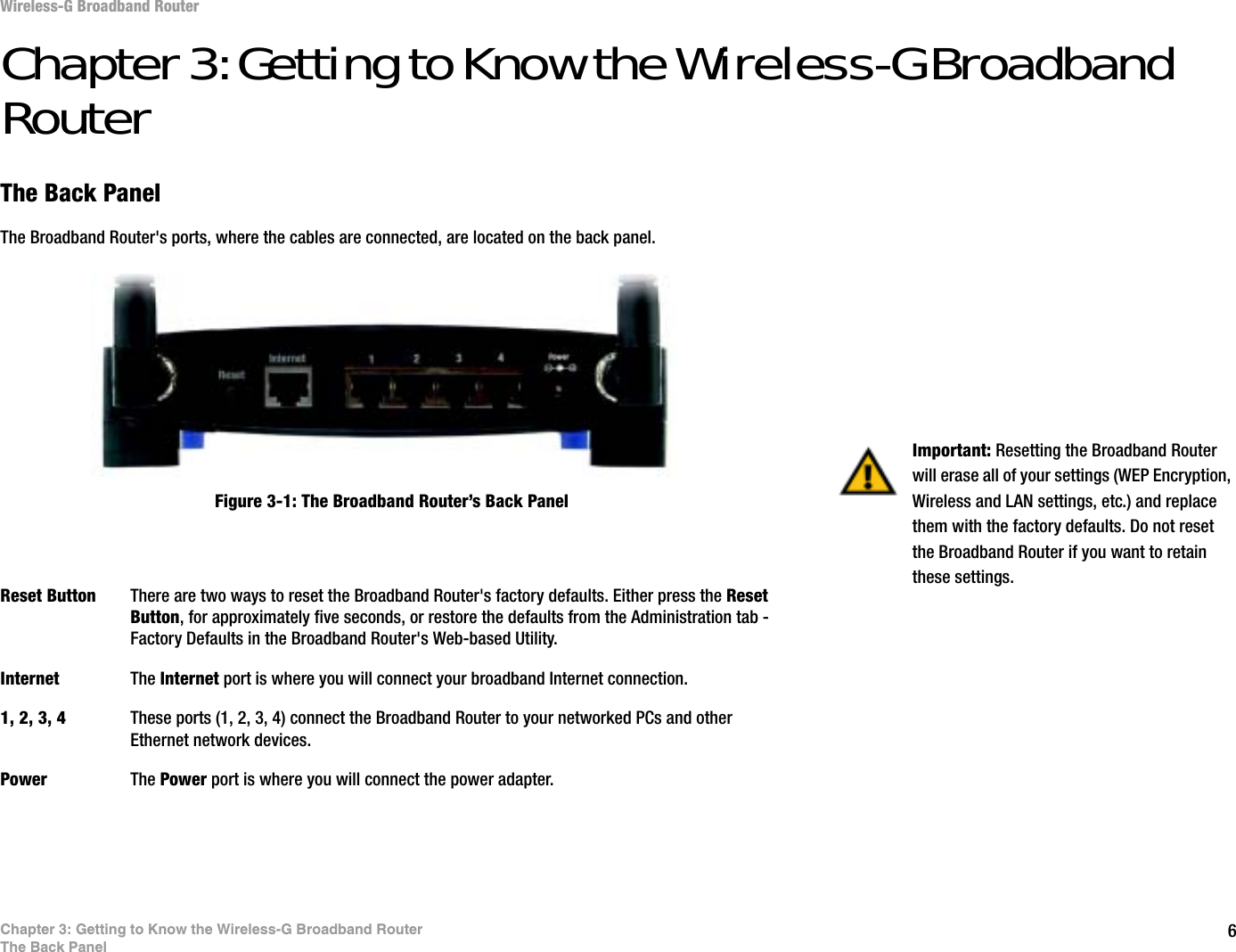 6Chapter 3: Getting to Know the Wireless-G Broadband RouterThe Back PanelWireless-G Broadband RouterChapter 3: Getting to Know the Wireless-G Broadband RouterThe Back PanelThe Broadband Router&apos;s ports, where the cables are connected, are located on the back panel.Reset Button There are two ways to reset the Broadband Router&apos;s factory defaults. Either press the ResetButton, for approximately five seconds, or restore the defaults from the Administration tab - Factory Defaults in the Broadband Router&apos;s Web-based Utility.Internet The Internet port is where you will connect your broadband Internet connection.1, 2, 3, 4 These ports (1, 2, 3, 4) connect the Broadband Router to your networked PCs and other Ethernet network devices.Power The Power port is where you will connect the power adapter.Important: Resetting the Broadband Router will erase all of your settings (WEP Encryption, Wireless and LAN settings, etc.) and replace them with the factory defaults. Do not reset the Broadband Router if you want to retain these settings.Figure 3-1: The Broadband Router’s Back Panel