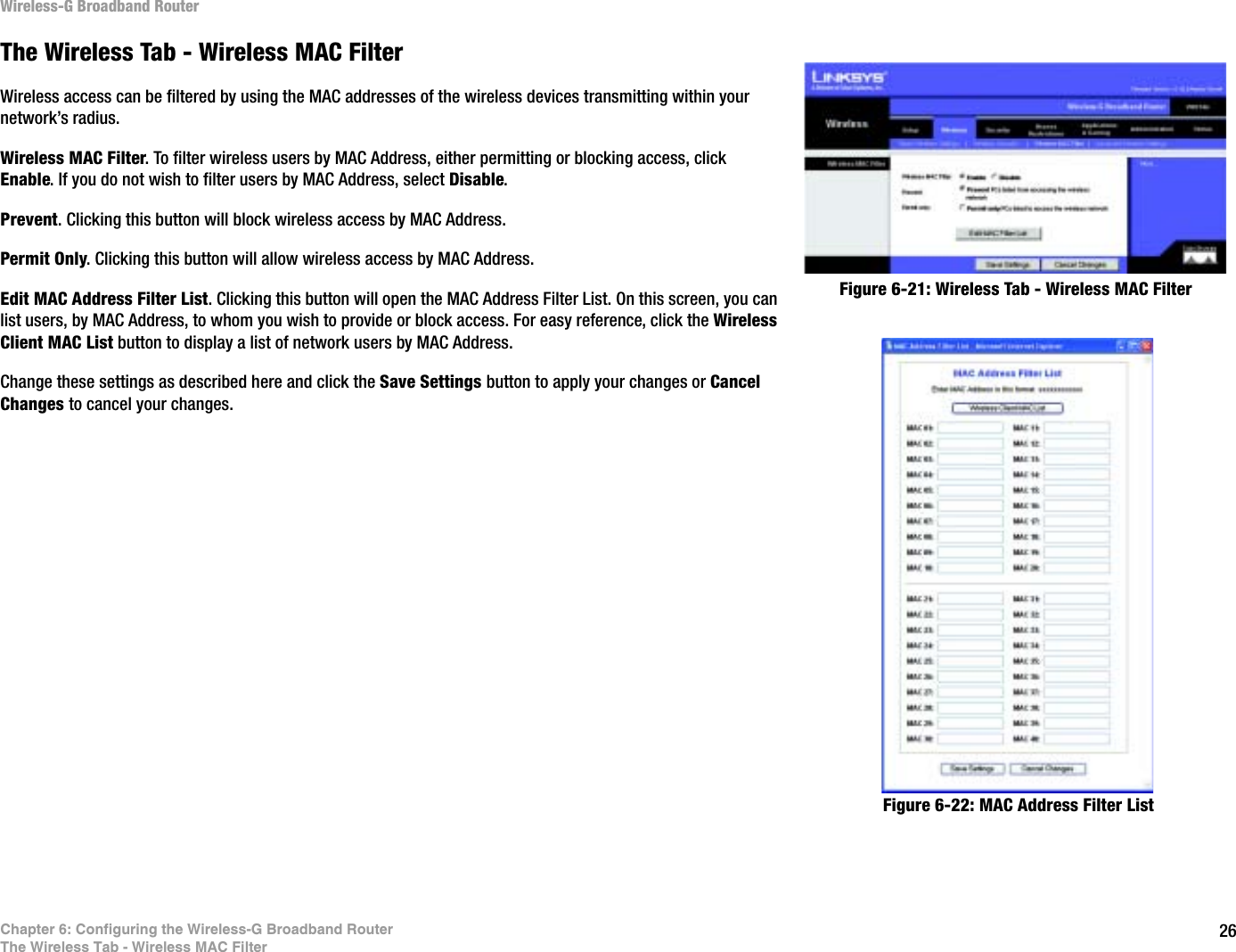 26Chapter 6: Configuring the Wireless-G Broadband RouterThe Wireless Tab - Wireless MAC FilterWireless-G Broadband RouterThe Wireless Tab - Wireless MAC FilterWireless access can be filtered by using the MAC addresses of the wireless devices transmitting within your network’s radius. Wireless MAC Filter. To filter wireless users by MAC Address, either permitting or blocking access, click Enable. If you do not wish to filter users by MAC Address, select Disable.Prevent. Clicking this button will block wireless access by MAC Address.Permit Only. Clicking this button will allow wireless access by MAC Address.Edit MAC Address Filter List. Clicking this button will open the MAC Address Filter List. On this screen, you can list users, by MAC Address, to whom you wish to provide or block access. For easy reference, click the Wireless Client MAC List button to display a list of network users by MAC Address.Change these settings as described here and click the Save Settings button to apply your changes or Cancel Changes to cancel your changes.Figure 6-22: MAC Address Filter ListFigure 6-21: Wireless Tab - Wireless MAC Filter
