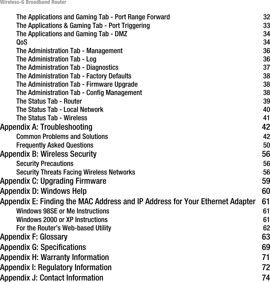 Wireless-G Broadband RouterThe Applications and Gaming Tab - Port Range Forward 32The Applications &amp; Gaming Tab - Port Triggering 33The Applications and Gaming Tab - DMZ 34QoS 34The Administration Tab - Management 36The Administration Tab - Log 36The Administration Tab - Diagnostics 37The Administration Tab - Factory Defaults 38The Administration Tab - Firmware Upgrade 38The Administration Tab - Config Management 38The Status Tab - Router 39The Status Tab - Local Network 40The Status Tab - Wireless 41Appendix A: Troubleshooting 42Common Problems and Solutions 42Frequently Asked Questions 50Appendix B: Wireless Security 56Security Precautions 56Security Threats Facing Wireless Networks 56Appendix C: Upgrading Firmware 59Appendix D: Windows Help 60Appendix E: Finding the MAC Address and IP Address for Your Ethernet Adapter 61Windows 98SE or Me Instructions 61Windows 2000 or XP Instructions 61For the Router’s Web-based Utility 62Appendix F: Glossary 63Appendix G: Specifications 69Appendix H: Warranty Information 71Appendix I: Regulatory Information 72Appendix J: Contact Information 74
