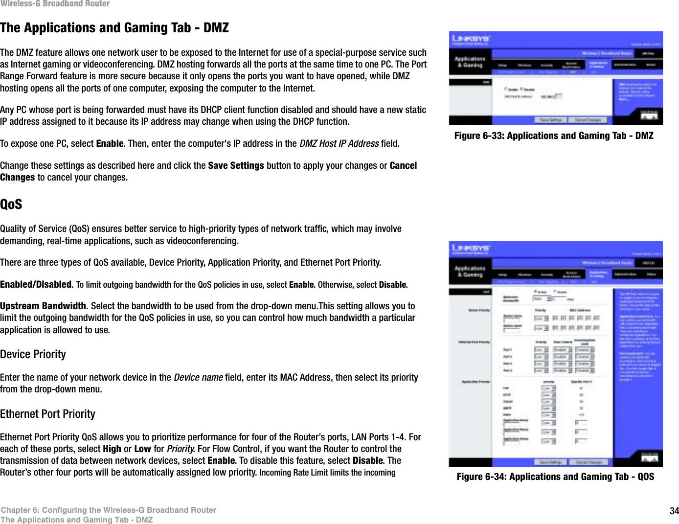 34Chapter 6: Configuring the Wireless-G Broadband RouterThe Applications and Gaming Tab - DMZWireless-G Broadband RouterFigure 6-33: Applications and Gaming Tab - DMZThe Applications and Gaming Tab - DMZThe DMZ feature allows one network user to be exposed to the Internet for use of a special-purpose service such as Internet gaming or videoconferencing. DMZ hosting forwards all the ports at the same time to one PC. The Port Range Forward feature is more secure because it only opens the ports you want to have opened, while DMZ hosting opens all the ports of one computer, exposing the computer to the Internet. Any PC whose port is being forwarded must have its DHCP client function disabled and should have a new static IP address assigned to it because its IP address may change when using the DHCP function.To expose one PC, select Enable. Then, enter the computer&apos;s IP address in the DMZ Host IP Address field.Change these settings as described here and click the Save Settings button to apply your changes or Cancel Changes to cancel your changes. QoSQuality of Service (QoS) ensures better service to high-priority types of network traffic, which may involve demanding, real-time applications, such as videoconferencing. There are three types of QoS available, Device Priority, Application Priority, and Ethernet Port Priority.Enabled/Disabled.To limit outgoing bandwidth for the QoS policies in use, select Enable. Otherwise, select Disable.Upstream Bandwidth. Select the bandwidth to be used from the drop-down menu.This setting allows you to limit the outgoing bandwidth for the QoS policies in use, so you can control how much bandwidth a particular application is allowed to use.Device PriorityEnter the name of your network device in the Device name field, enter its MAC Address, then select its priority from the drop-down menu.Ethernet Port PriorityEthernet Port Priority QoS allows you to prioritize performance for four of the Router’s ports, LAN Ports 1-4. For each of these ports, select High or Low for Priority. For Flow Control, if you want the Router to control the transmission of data between network devices, select Enable. To disable this feature, select Disable. The Router’s other four ports will be automatically assigned low priority. Incoming Rate Limit limits the incoming  Figure 6-34: Applications and Gaming Tab - QOS