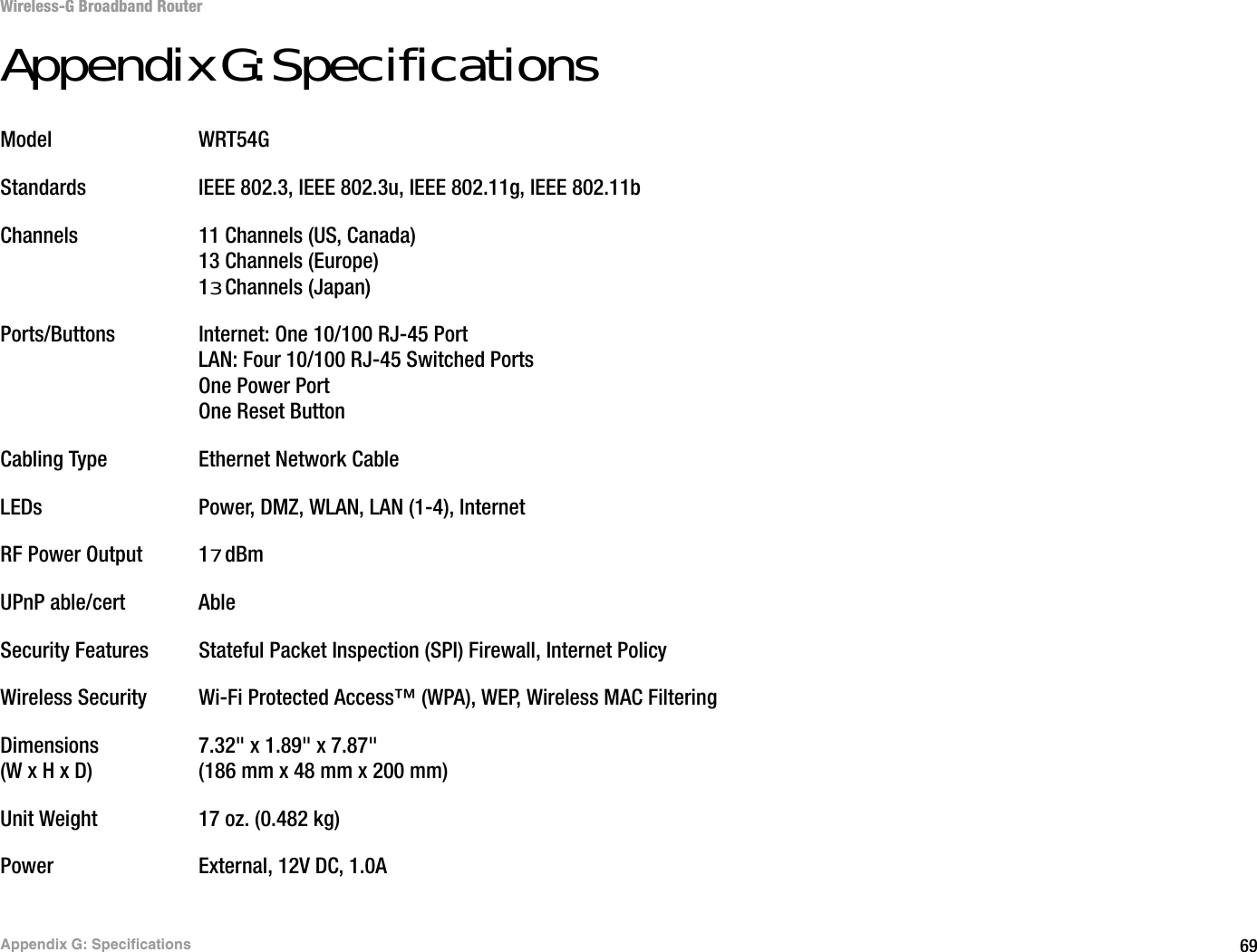 69Appendix G: SpecificationsWireless-G Broadband RouterAppendix G: SpecificationsModel WRT54GStandards IEEE 802.3, IEEE 802.3u, IEEE 802.11g, IEEE 802.11bChannels 11 Channels (US, Canada)13 Channels (Europe)13 Channels (Japan)Ports/Buttons Internet: One 10/100 RJ-45 PortLAN: Four 10/100 RJ-45 Switched PortsOne Power PortOne Reset ButtonCabling Type Ethernet Network CableLEDs Power, DMZ, WLAN, LAN (1-4), InternetRF Power Output 17 dBmUPnP able/cert AbleSecurity Features Stateful Packet Inspection (SPI) Firewall, Internet PolicyWireless Security Wi-Fi Protected Access™ (WPA), WEP, Wireless MAC FilteringDimensions 7.32&quot; x 1.89&quot; x 7.87&quot;(W x H x D) (186 mm x 48 mm x 200 mm)Unit Weight 17 oz. (0.482 kg)Power External, 12V DC, 1.0A