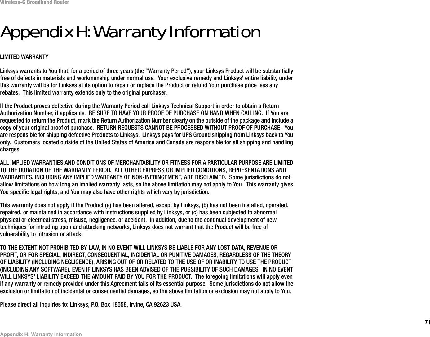 71Appendix H: Warranty InformationWireless-G Broadband RouterAppendix H: Warranty InformationLIMITED WARRANTYLinksys warrants to You that, for a period of three years (the “Warranty Period”), your Linksys Product will be substantially free of defects in materials and workmanship under normal use.  Your exclusive remedy and Linksys&apos; entire liability under this warranty will be for Linksys at its option to repair or replace the Product or refund Your purchase price less any rebates.  This limited warranty extends only to the original purchaser.  If the Product proves defective during the Warranty Period call Linksys Technical Support in order to obtain a Return Authorization Number, if applicable.  BE SURE TO HAVE YOUR PROOF OF PURCHASE ON HAND WHEN CALLING.  If You are requested to return the Product, mark the Return Authorization Number clearly on the outside of the package and include a copy of your original proof of purchase.  RETURN REQUESTS CANNOT BE PROCESSED WITHOUT PROOF OF PURCHASE.  You are responsible for shipping defective Products to Linksys.  Linksys pays for UPS Ground shipping from Linksys back to You only.  Customers located outside of the United States of America and Canada are responsible for all shipping and handling charges. ALL IMPLIED WARRANTIES AND CONDITIONS OF MERCHANTABILITY OR FITNESS FOR A PARTICULAR PURPOSE ARE LIMITED TO THE DURATION OF THE WARRANTY PERIOD.  ALL OTHER EXPRESS OR IMPLIED CONDITIONS, REPRESENTATIONS AND WARRANTIES, INCLUDING ANY IMPLIED WARRANTY OF NON-INFRINGEMENT, ARE DISCLAIMED.  Some jurisdictions do not allow limitations on how long an implied warranty lasts, so the above limitation may not apply to You.  This warranty gives You specific legal rights, and You may also have other rights which vary by jurisdiction.This warranty does not apply if the Product (a) has been altered, except by Linksys, (b) has not been installed, operated, repaired, or maintained in accordance with instructions supplied by Linksys, or (c) has been subjected to abnormal physical or electrical stress, misuse, negligence, or accident.  In addition, due to the continual development of new techniques for intruding upon and attacking networks, Linksys does not warrant that the Product will be free of vulnerability to intrusion or attack.TO THE EXTENT NOT PROHIBITED BY LAW, IN NO EVENT WILL LINKSYS BE LIABLE FOR ANY LOST DATA, REVENUE OR PROFIT, OR FOR SPECIAL, INDIRECT, CONSEQUENTIAL, INCIDENTAL OR PUNITIVE DAMAGES, REGARDLESS OF THE THEORY OF LIABILITY (INCLUDING NEGLIGENCE), ARISING OUT OF OR RELATED TO THE USE OF OR INABILITY TO USE THE PRODUCT (INCLUDING ANY SOFTWARE), EVEN IF LINKSYS HAS BEEN ADVISED OF THE POSSIBILITY OF SUCH DAMAGES.  IN NO EVENT WILL LINKSYS’ LIABILITY EXCEED THE AMOUNT PAID BY YOU FOR THE PRODUCT.  The foregoing limitations will apply even if any warranty or remedy provided under this Agreement fails of its essential purpose.  Some jurisdictions do not allow the exclusion or limitation of incidental or consequential damages, so the above limitation or exclusion may not apply to You.Please direct all inquiries to: Linksys, P.O. Box 18558, Irvine, CA 92623 USA.