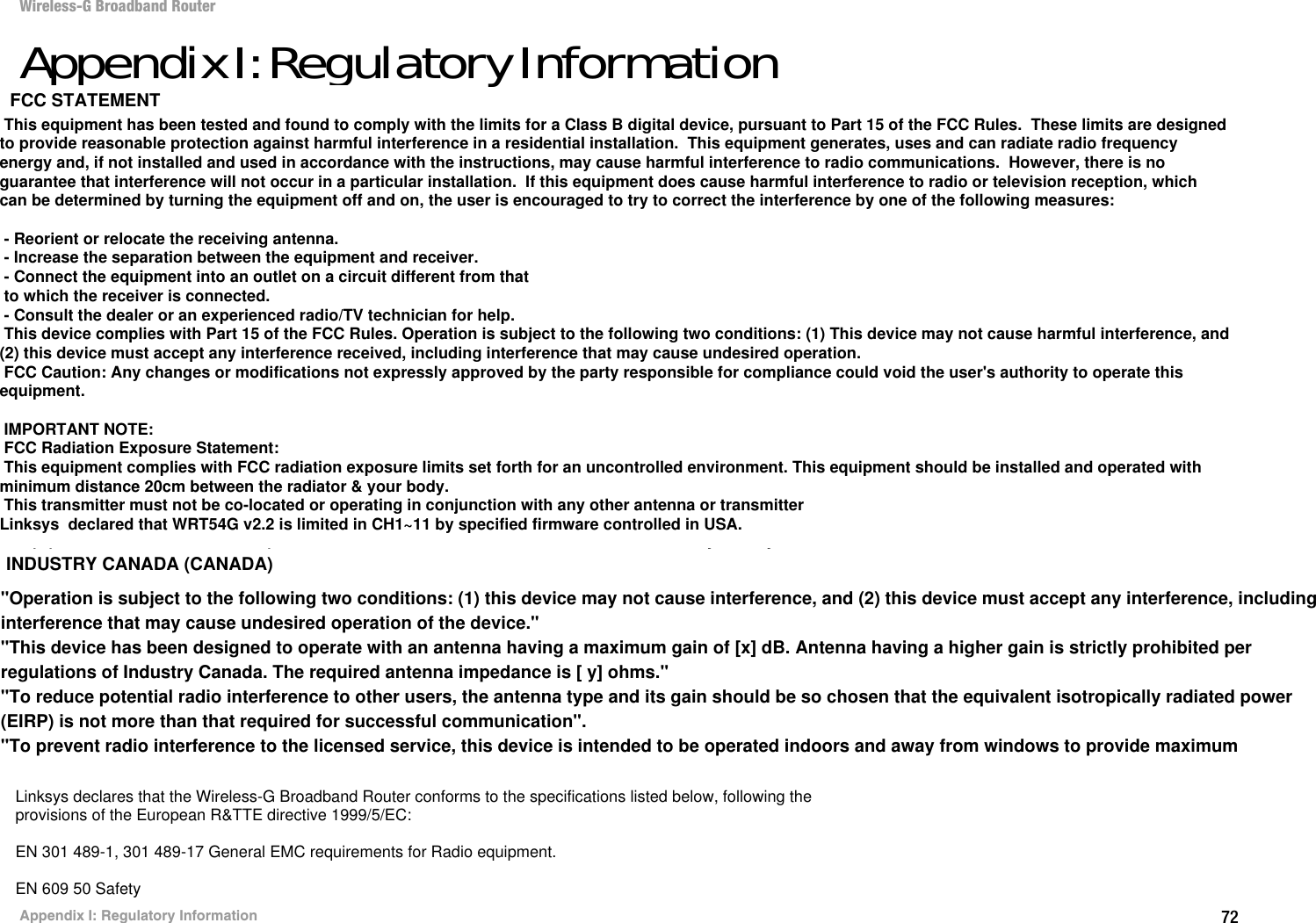 72Appendix I: Regulatory InformationWireless-G Broadband RouterAppendix I: Regulatory InformationFCC STATEMENTThis product has been tested and complies with the specifications for a Class B digital device, pursuant to Part 15 of the FCC Rules. These limits are designed to provide reasonable protection against harmful interference in a residential installation. This equipment generates, uses, and can radiate radio frequency energy and, if not installed and used according to the instructions, may cause harmful interference to radio communications. However, there is no guarantee that interference will not occur in a particular installation. If this equipment does cause harmful interference to radio or television reception, which is found by turning the equipment off and on, the user is encouraged to try to correct the interference by one or more of the following measures:Reorient or relocate the receiving antennaIncrease the separation between the equipment or devicesConnect the equipment to an outlet other than the receiver&apos;sConsult a dealer or an experienced radio/TV technician for assistanceFCC Radiation Exposure StatementThis equipment complies with FCC radiation exposure limits set forth for an uncontrolled environment.  This equipment should be installed and operated with minimum distance 20cm between the radiator and your body.INDUSTRY CANADA (CANADA)This Class B digital apparatus complies with Canadian ICES-003.Cet appareil numérique de la classe B est conforme à la norme NMB-003 du Canada.The use of this device in a system operating either partially or completely outdoors may require the user to obtain a license for the system according to the Canadian regulations.EC DECLARATION OF CONFORMITY (EUROPE)Linksys declares that the Wireless-G Broadband Router conforms to the specifications listed below, following the provisions of the European R&amp;TTE directive 1999/5/EC: EN 301 489-1, 301 489-17 General EMC requirements for Radio equipment.EN 609 50 SafetyEC DECLARATION OF CONFORMITY (EUROPE)Linksys declares that the Wireless-G Broadband Router conforms to the specifications listed below, following theprovisions of the European R&amp;TTE directive 1999/5/EC:EN 301 489-1, 301 489-17 General EMC requirements for Radio equipment.EN 609 50 SafetyTo prevent radio interference to the licenced service, this device is intended to be operated indoors and away from windows to provide maximum shielding. Equipment (or its transmit antenna) that is installed outdoors is subject to licensing This equipment has been tested and found to comply with the limits for a Class B digital device, pursuant to Part 15 of the FCC Rules.  These limits are designed to provide reasonable protection against harmful interference in a residential installation.  This equipment generates, uses and can radiate radio frequency energy and, if not installed and used in accordance with the instructions, may cause harmful interference to radio communications.  However, there is no guarantee that interference will not occur in a particular installation.  If this equipment does cause harmful interference to radio or television reception, which can be determined by turning the equipment off and on, the user is encouraged to try to correct the interference by one of the following measures: - Reorient or relocate the receiving antenna. - Increase the separation between the equipment and receiver. - Connect the equipment into an outlet on a circuit different from that to which the receiver is connected. - Consult the dealer or an experienced radio/TV technician for help. This device complies with Part 15 of the FCC Rules. Operation is subject to the following two conditions: (1) This device may not cause harmful interference, and (2) this device must accept any interference received, including interference that may cause undesired operation. FCC Caution: Any changes or modifications not expressly approved by the party responsible for compliance could void the user&apos;s authority to operate this equipment. IMPORTANT NOTE: FCC Radiation Exposure Statement: This equipment complies with FCC radiation exposure limits set forth for an uncontrolled environment. This equipment should be installed and operated with minimum distance 20cm between the radiator &amp; your body. This transmitter must not be co-located or operating in conjunction with any other antenna or transmitterLinksys  declared that WRT54G v2.2 is limited in CH1~11 by specified firmware controlled in USA.INDUSTRY CANADA (CANADA)FCC STATEMENT&quot;Operation is subject to the following two conditions: (1) this device may not cause interference, and (2) this device must accept any interference, including interference that may cause undesired operation of the device.&quot;&quot;This device has been designed to operate with an antenna having a maximum gain of [x] dB. Antenna having a higher gain is strictly prohibited per regulations of Industry Canada. The required antenna impedance is [ y] ohms.&quot; &quot;To reduce potential radio interference to other users, the antenna type and its gain should be so chosen that the equivalent isotropically radiated power (EIRP) is not more than that required for successful communication&quot;.&quot;To prevent radio interference to the licensed service, this device is intended to be operated indoors and away from windows to provide maximum 