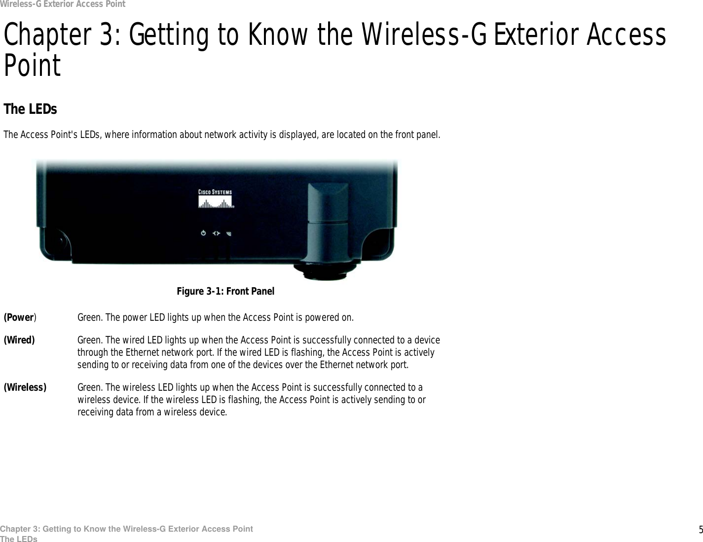 5Chapter 3: Getting to Know the Wireless-G Exterior Access PointThe LEDsWireless-G Exterior Access PointChapter 3: Getting to Know the Wireless-G Exterior Access PointThe LEDsThe Access Point&apos;s LEDs, where information about network activity is displayed, are located on the front panel.(Power) Green. The power LED lights up when the Access Point is powered on.(Wired) Green. The wired LED lights up when the Access Point is successfully connected to a device through the Ethernet network port. If the wired LED is flashing, the Access Point is actively sending to or receiving data from one of the devices over the Ethernet network port.(Wireless) Green. The wireless LED lights up when the Access Point is successfully connected to a wireless device. If the wireless LED is flashing, the Access Point is actively sending to or receiving data from a wireless device.Figure 3-1: Front Panel