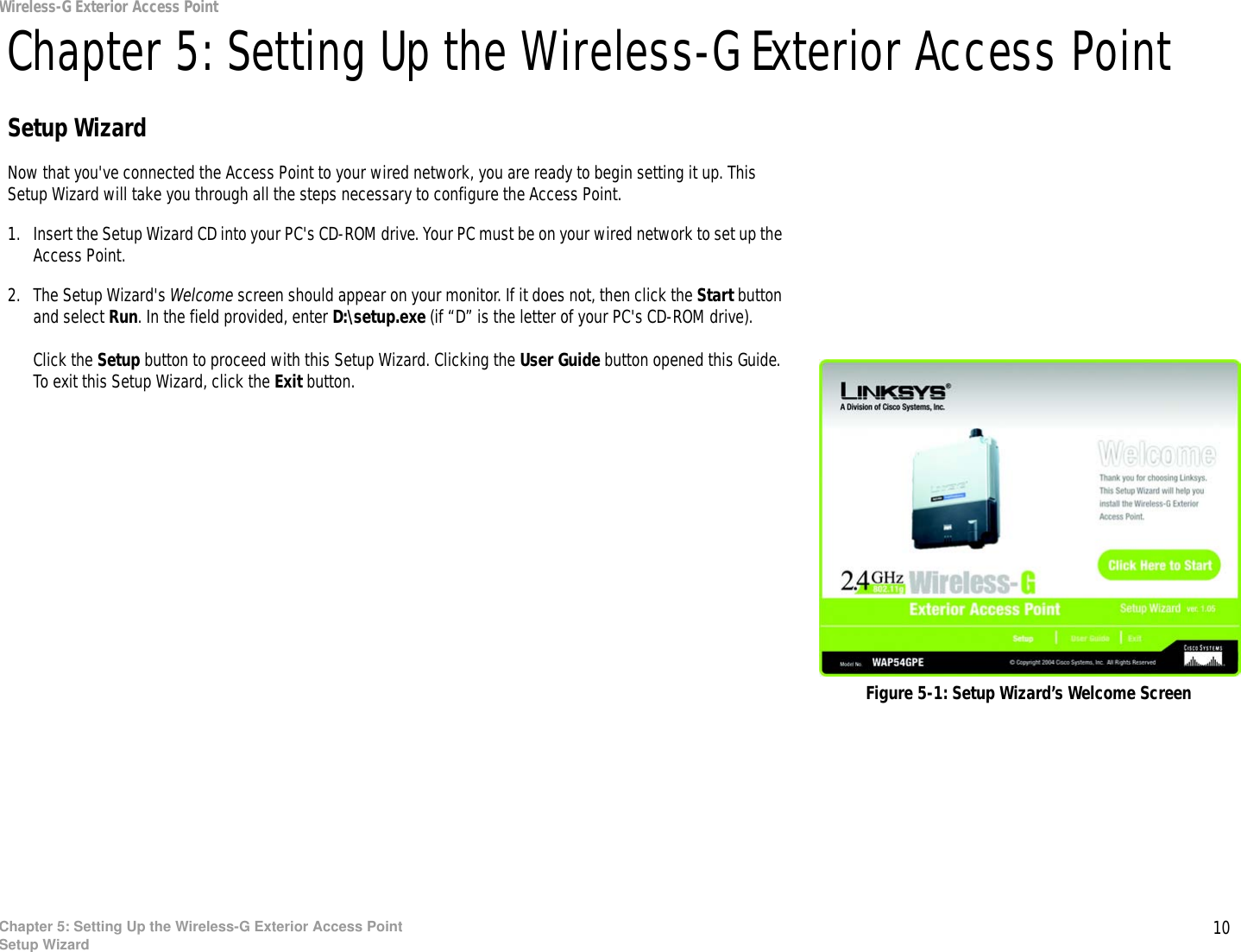10Chapter 5: Setting Up the Wireless-G Exterior Access PointSetup WizardWireless-G Exterior Access PointChapter 5: Setting Up the Wireless-G Exterior Access PointSetup WizardNow that you&apos;ve connected the Access Point to your wired network, you are ready to begin setting it up. This Setup Wizard will take you through all the steps necessary to configure the Access Point.1. Insert the Setup Wizard CD into your PC&apos;s CD-ROM drive. Your PC must be on your wired network to set up the Access Point.2. The Setup Wizard&apos;s Welcome screen should appear on your monitor. If it does not, then click the Start button and select Run. In the field provided, enter D:\setup.exe (if “D” is the letter of your PC&apos;s CD-ROM drive). Click the Setup button to proceed with this Setup Wizard. Clicking the User Guide button opened this Guide. To exit this Setup Wizard, click the Exit button.Figure 5-1: Setup Wizard’s Welcome Screen