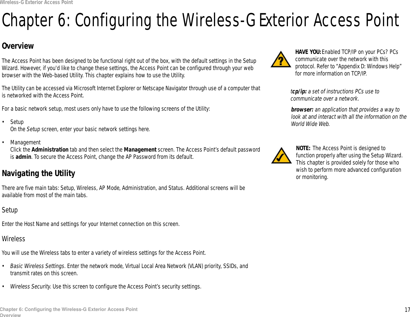 17Chapter 6: Configuring the Wireless-G Exterior Access PointOverviewWireless-G Exterior Access PointChapter 6: Configuring the Wireless-G Exterior Access PointOverviewThe Access Point has been designed to be functional right out of the box, with the default settings in the Setup Wizard. However, if you&apos;d like to change these settings, the Access Point can be configured through your web browser with the Web-based Utility. This chapter explains how to use the Utility.The Utility can be accessed via Microsoft Internet Explorer or Netscape Navigator through use of a computer that is networked with the Access Point.For a basic network setup, most users only have to use the following screens of the Utility:• SetupOn the Setup screen, enter your basic network settings here.• ManagementClick the Administration tab and then select the Management screen. The Access Point’s default password is admin. To secure the Access Point, change the AP Password from its default.Navigating the UtilityThere are five main tabs: Setup, Wireless, AP Mode, Administration, and Status. Additional screens will be available from most of the main tabs.SetupEnter the Host Name and settings for your Internet connection on this screen.WirelessYou will use the Wireless tabs to enter a variety of wireless settings for the Access Point.•Basic Wireless Settings. Enter the network mode, Virtual Local Area Network (VLAN) priority, SSIDs, and transmit rates on this screen.•Wireless Security. Use this screen to configure the Access Point’s security settings.HAVE YOU:Enabled TCP/IP on your PCs? PCs communicate over the network with this protocol. Refer to “Appendix D: Windows Help” for more information on TCP/IP.NOTE: The Access Point is designed to function properly after using the Setup Wizard. This chapter is provided solely for those who wish to perform more advanced configuration or monitoring.browser: an application that provides a way to look at and interact with all the information on the World Wide Web. tcp/ip: a set of instructions PCs use to communicate over a network.