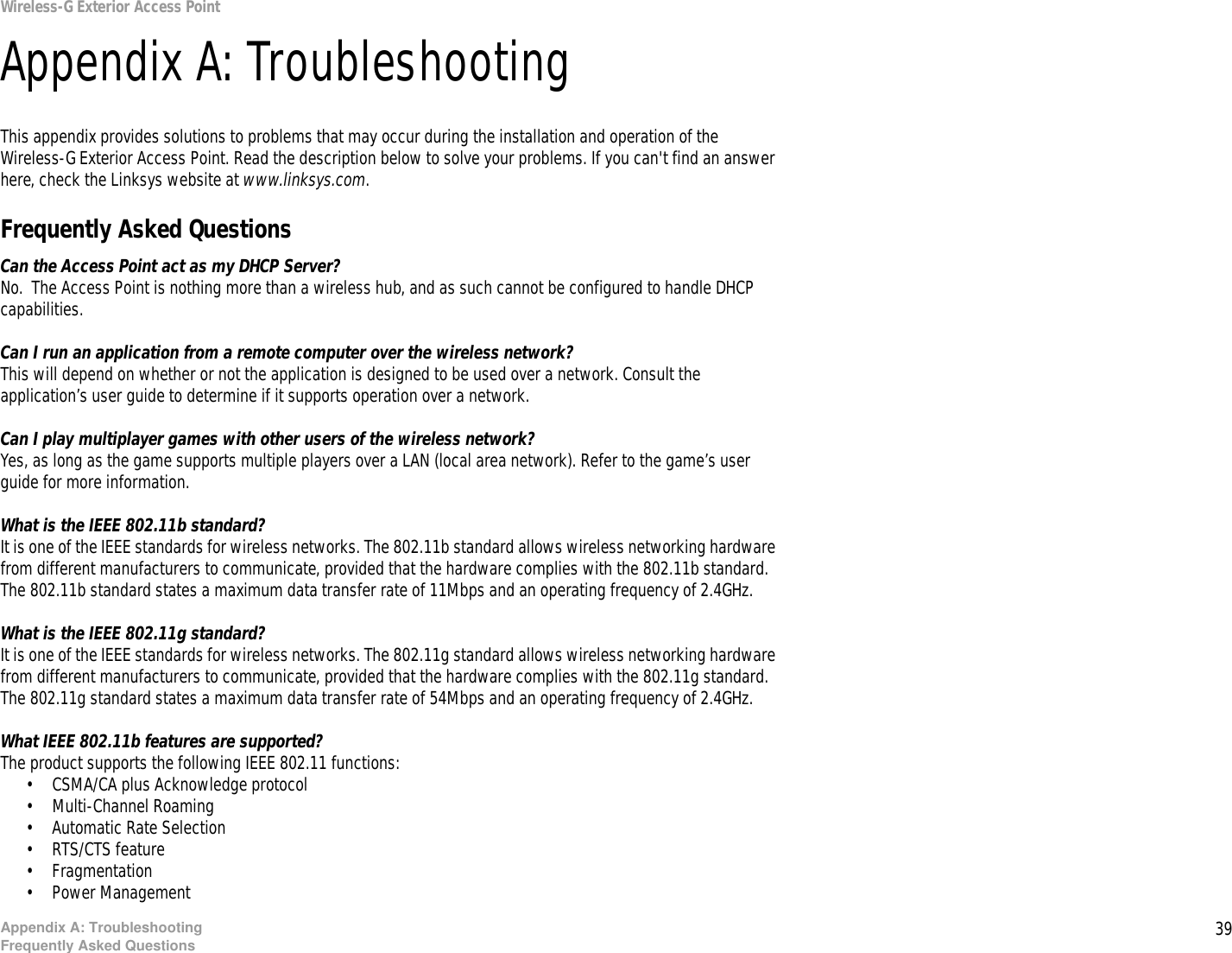 39Appendix A: TroubleshootingFrequently Asked QuestionsWireless-G Exterior Access PointAppendix A: TroubleshootingThis appendix provides solutions to problems that may occur during the installation and operation of the Wireless-G Exterior Access Point. Read the description below to solve your problems. If you can&apos;t find an answer here, check the Linksys website at www.linksys.com.Frequently Asked QuestionsCan the Access Point act as my DHCP Server?No.  The Access Point is nothing more than a wireless hub, and as such cannot be configured to handle DHCP capabilities.Can I run an application from a remote computer over the wireless network?This will depend on whether or not the application is designed to be used over a network. Consult the application’s user guide to determine if it supports operation over a network.Can I play multiplayer games with other users of the wireless network?Yes, as long as the game supports multiple players over a LAN (local area network). Refer to the game’s user guide for more information.What is the IEEE 802.11b standard?It is one of the IEEE standards for wireless networks. The 802.11b standard allows wireless networking hardware from different manufacturers to communicate, provided that the hardware complies with the 802.11b standard. The 802.11b standard states a maximum data transfer rate of 11Mbps and an operating frequency of 2.4GHz.What is the IEEE 802.11g standard?It is one of the IEEE standards for wireless networks. The 802.11g standard allows wireless networking hardware from different manufacturers to communicate, provided that the hardware complies with the 802.11g standard. The 802.11g standard states a maximum data transfer rate of 54Mbps and an operating frequency of 2.4GHz.What IEEE 802.11b features are supported?The product supports the following IEEE 802.11 functions: • CSMA/CA plus Acknowledge protocol • Multi-Channel Roaming • Automatic Rate Selection • RTS/CTS feature • Fragmentation • Power Management  