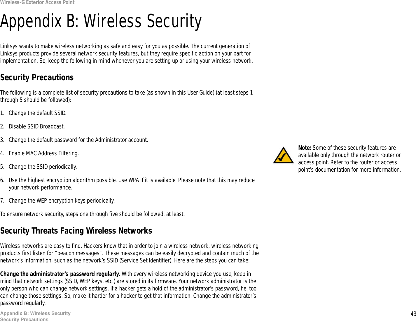 43Appendix B: Wireless SecuritySecurity PrecautionsWireless-G Exterior Access PointAppendix B: Wireless SecurityLinksys wants to make wireless networking as safe and easy for you as possible. The current generation of Linksys products provide several network security features, but they require specific action on your part for implementation. So, keep the following in mind whenever you are setting up or using your wireless network.Security PrecautionsThe following is a complete list of security precautions to take (as shown in this User Guide) (at least steps 1 through 5 should be followed):1. Change the default SSID. 2. Disable SSID Broadcast. 3. Change the default password for the Administrator account. 4. Enable MAC Address Filtering. 5. Change the SSID periodically. 6. Use the highest encryption algorithm possible. Use WPA if it is available. Please note that this may reduce your network performance. 7. Change the WEP encryption keys periodically. To ensure network security, steps one through five should be followed, at least.Security Threats Facing Wireless Networks Wireless networks are easy to find. Hackers know that in order to join a wireless network, wireless networking products first listen for “beacon messages”. These messages can be easily decrypted and contain much of the network’s information, such as the network’s SSID (Service Set Identifier). Here are the steps you can take:Change the administrator’s password regularly. With every wireless networking device you use, keep in mind that network settings (SSID, WEP keys, etc.) are stored in its firmware. Your network administrator is the only person who can change network settings. If a hacker gets a hold of the administrator’s password, he, too, can change those settings. So, make it harder for a hacker to get that information. Change the administrator’s password regularly.Note: Some of these security features are available only through the network router or access point. Refer to the router or access point’s documentation for more information.