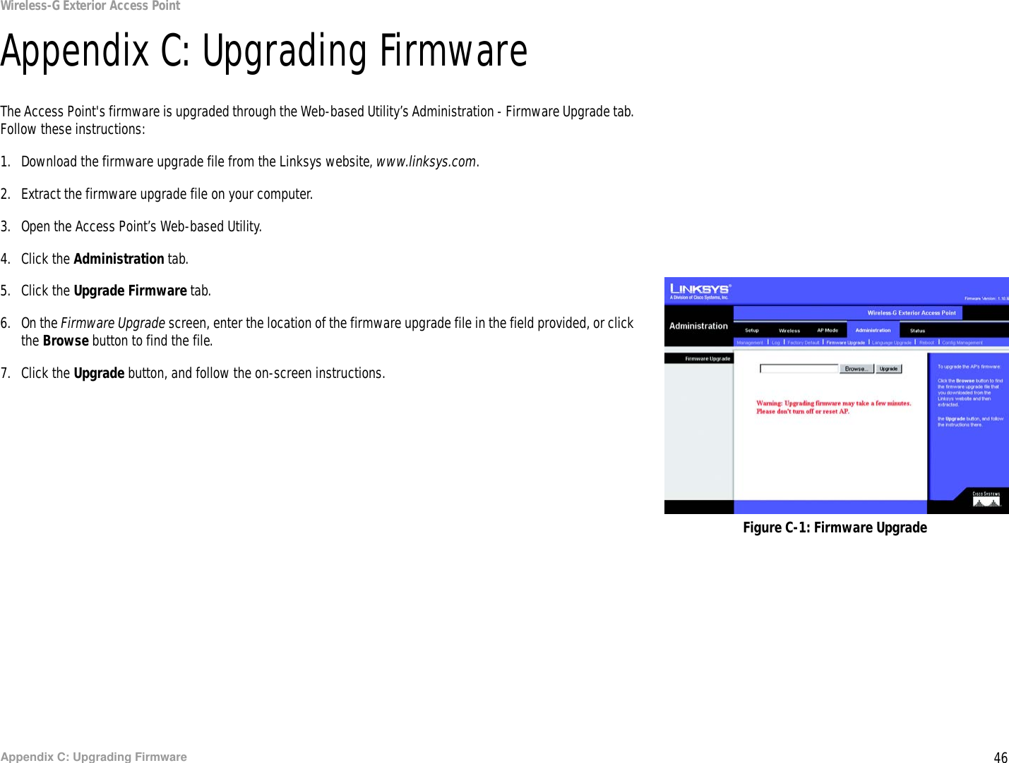 46Appendix C: Upgrading FirmwareWireless-G Exterior Access PointAppendix C: Upgrading FirmwareThe Access Point&apos;s firmware is upgraded through the Web-based Utility’s Administration - Firmware Upgrade tab. Follow these instructions:1. Download the firmware upgrade file from the Linksys website, www.linksys.com.2. Extract the firmware upgrade file on your computer.3. Open the Access Point’s Web-based Utility.4. Click the Administration tab.5. Click the Upgrade Firmware tab.6. On the Firmware Upgrade screen, enter the location of the firmware upgrade file in the field provided, or click the Browse button to find the file.7. Click the Upgrade button, and follow the on-screen instructions.Figure C-1: Firmware Upgrade