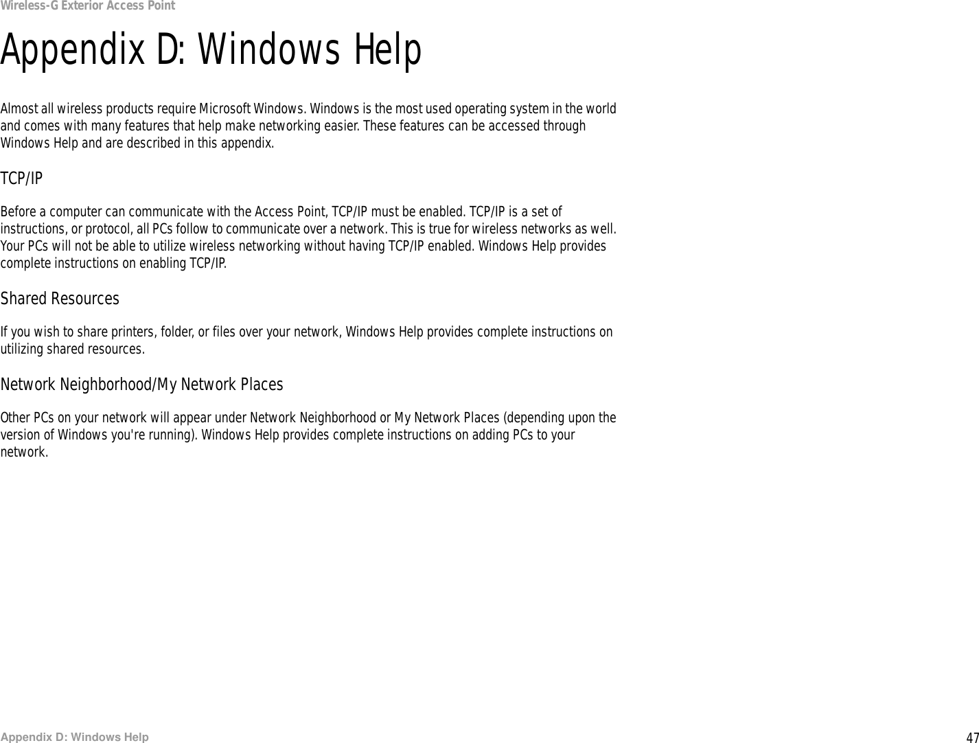 47Appendix D: Windows HelpWireless-G Exterior Access PointAppendix D: Windows HelpAlmost all wireless products require Microsoft Windows. Windows is the most used operating system in the world and comes with many features that help make networking easier. These features can be accessed through Windows Help and are described in this appendix.TCP/IPBefore a computer can communicate with the Access Point, TCP/IP must be enabled. TCP/IP is a set of instructions, or protocol, all PCs follow to communicate over a network. This is true for wireless networks as well. Your PCs will not be able to utilize wireless networking without having TCP/IP enabled. Windows Help provides complete instructions on enabling TCP/IP.Shared ResourcesIf you wish to share printers, folder, or files over your network, Windows Help provides complete instructions on utilizing shared resources.Network Neighborhood/My Network PlacesOther PCs on your network will appear under Network Neighborhood or My Network Places (depending upon the version of Windows you&apos;re running). Windows Help provides complete instructions on adding PCs to your network.