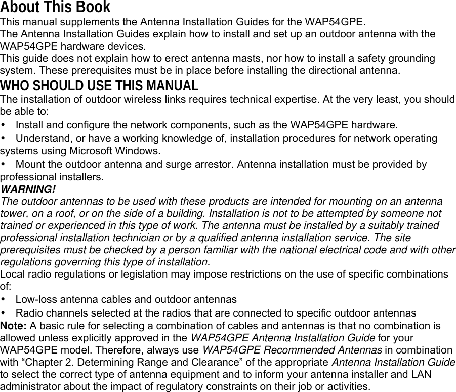 About This Book This manual supplements the Antenna Installation Guides for the WAP54GPE. The Antenna Installation Guides explain how to install and set up an outdoor antenna with the WAP54GPE hardware devices. This guide does not explain how to erect antenna masts, nor how to install a safety grounding system. These prerequisites must be in place before installing the directional antenna. WHO SHOULD USE THIS MANUAL The installation of outdoor wireless links requires technical expertise. At the very least, you should be able to: • Install and configure the network components, such as the WAP54GPE hardware. • Understand, or have a working knowledge of, installation procedures for network operating systems using Microsoft Windows. • Mount the outdoor antenna and surge arrestor. Antenna installation must be provided by professional installers. WARNING! The outdoor antennas to be used with these products are intended for mounting on an antenna tower, on a roof, or on the side of a building. Installation is not to be attempted by someone not trained or experienced in this type of work. The antenna must be installed by a suitably trained professional installation technician or by a qualified antenna installation service. The site prerequisites must be checked by a person familiar with the national electrical code and with other regulations governing this type of installation. Local radio regulations or legislation may impose restrictions on the use of specific combinations of: • Low-loss antenna cables and outdoor antennas • Radio channels selected at the radios that are connected to specific outdoor antennas Note: A basic rule for selecting a combination of cables and antennas is that no combination is allowed unless explicitly approved in the WAP54GPE Antenna Installation Guide for your WAP54GPE model. Therefore, always use WAP54GPE Recommended Antennas in combination with “Chapter 2. Determining Range and Clearance” of the appropriate Antenna Installation Guide to select the correct type of antenna equipment and to inform your antenna installer and LAN administrator about the impact of regulatory constraints on their job or activities.      