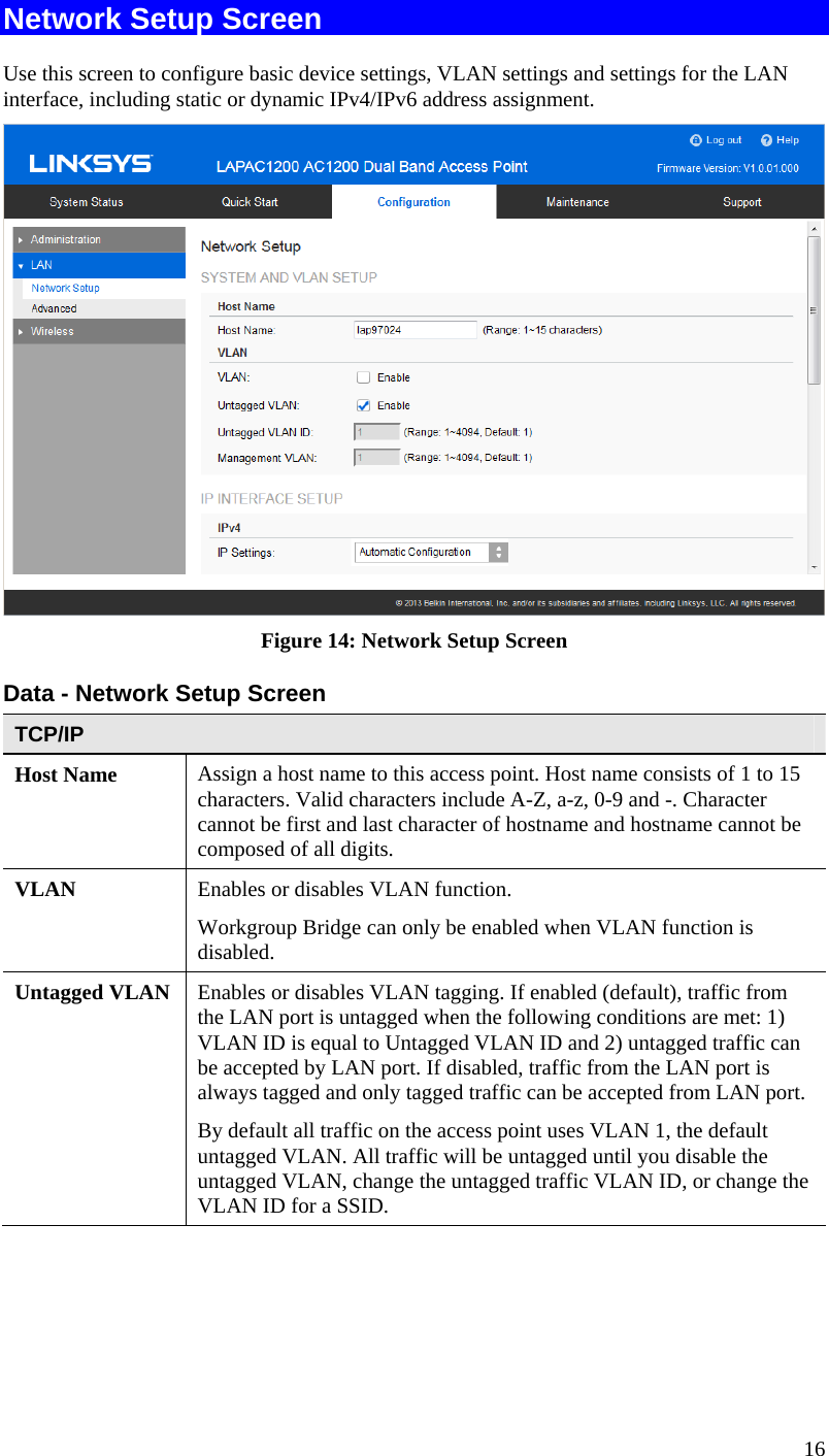  16 Network Setup Screen Use this screen to configure basic device settings, VLAN settings and settings for the LAN  interface, including static or dynamic IPv4/IPv6 address assignment.  Figure 14: Network Setup Screen Data - Network Setup Screen TCP/IP Host Name  Assign a host name to this access point. Host name consists of 1 to 15 characters. Valid characters include A-Z, a-z, 0-9 and -. Character cannot be first and last character of hostname and hostname cannot be composed of all digits. VLAN  Enables or disables VLAN function. Workgroup Bridge can only be enabled when VLAN function is disabled. Untagged VLAN  Enables or disables VLAN tagging. If enabled (default), traffic from the LAN port is untagged when the following conditions are met: 1) VLAN ID is equal to Untagged VLAN ID and 2) untagged traffic can be accepted by LAN port. If disabled, traffic from the LAN port is always tagged and only tagged traffic can be accepted from LAN port. By default all traffic on the access point uses VLAN 1, the default untagged VLAN. All traffic will be untagged until you disable the untagged VLAN, change the untagged traffic VLAN ID, or change the VLAN ID for a SSID. 