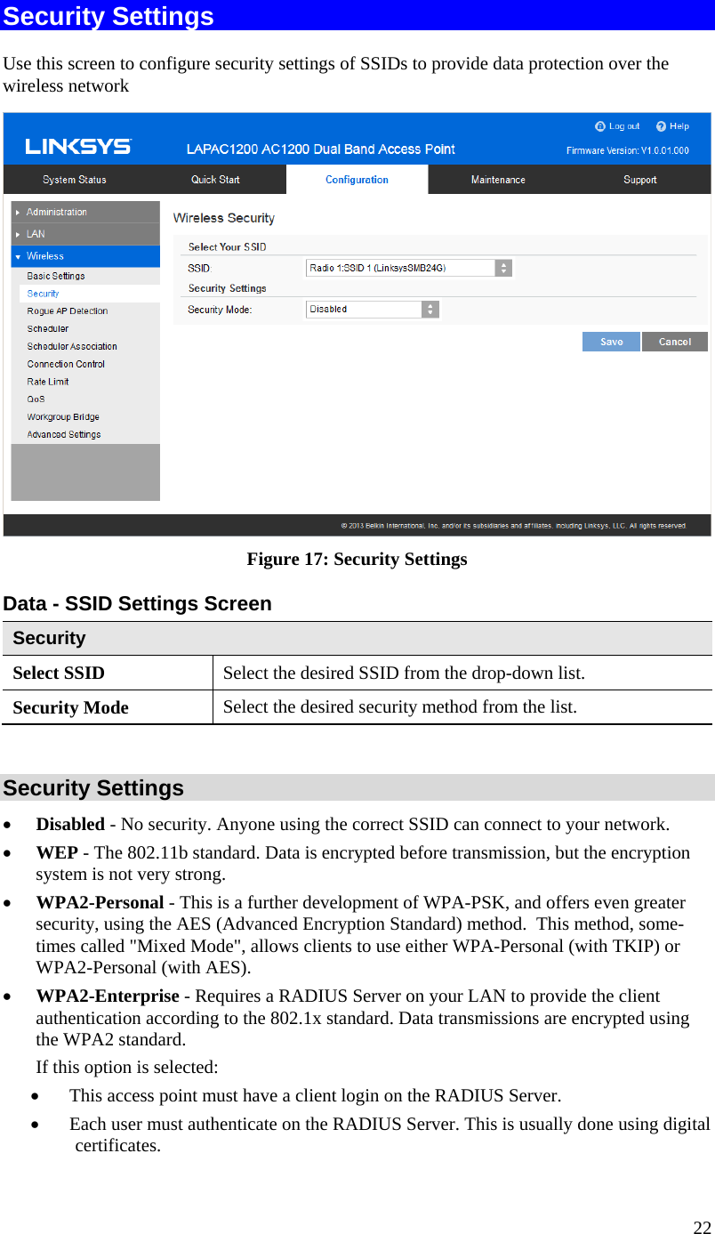  22 Security Settings Use this screen to configure security settings of SSIDs to provide data protection over the wireless network  Figure 17: Security Settings  Data - SSID Settings Screen  Security Select SSID  Select the desired SSID from the drop-down list. Security Mode  Select the desired security method from the list.  Security Settings • Disabled - No security. Anyone using the correct SSID can connect to your network.  • WEP - The 802.11b standard. Data is encrypted before transmission, but the encryption system is not very strong.  • WPA2-Personal - This is a further development of WPA-PSK, and offers even greater security, using the AES (Advanced Encryption Standard) method.  This method, some-times called &quot;Mixed Mode&quot;, allows clients to use either WPA-Personal (with TKIP) or WPA2-Personal (with AES). • WPA2-Enterprise - Requires a RADIUS Server on your LAN to provide the client authentication according to the 802.1x standard. Data transmissions are encrypted using the WPA2 standard.   If this option is selected:  • This access point must have a client login on the RADIUS Server.   • Each user must authenticate on the RADIUS Server. This is usually done using digital certificates.   