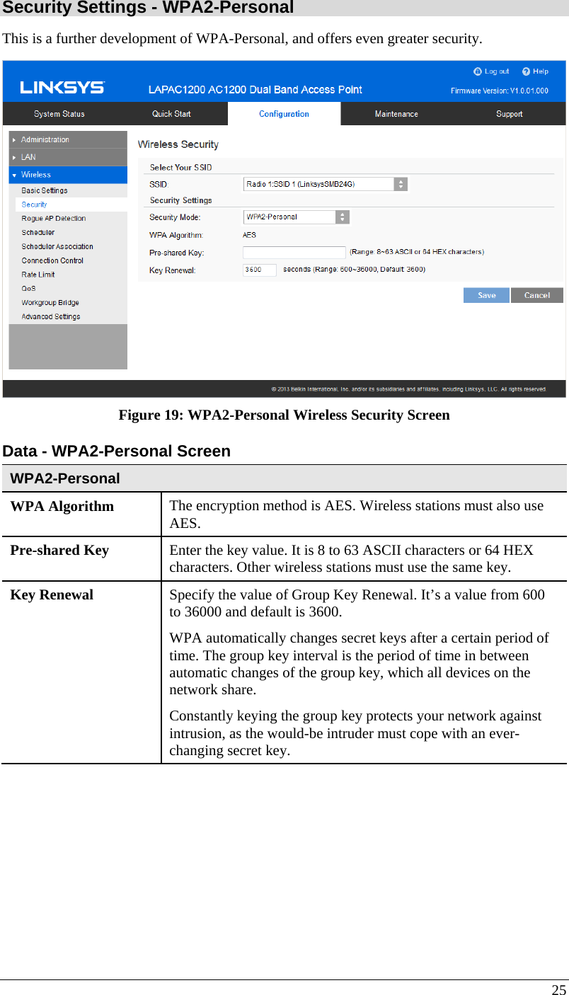  25 Security Settings - WPA2-Personal This is a further development of WPA-Personal, and offers even greater security.  Figure 19: WPA2-Personal Wireless Security Screen Data - WPA2-Personal Screen  WPA2-Personal WPA Algorithm  The encryption method is AES. Wireless stations must also use AES. Pre-shared Key  Enter the key value. It is 8 to 63 ASCII characters or 64 HEX characters. Other wireless stations must use the same key. Key Renewal  Specify the value of Group Key Renewal. It’s a value from 600 to 36000 and default is 3600. WPA automatically changes secret keys after a certain period of time. The group key interval is the period of time in between automatic changes of the group key, which all devices on the network share.  Constantly keying the group key protects your network against intrusion, as the would-be intruder must cope with an ever-changing secret key. 
