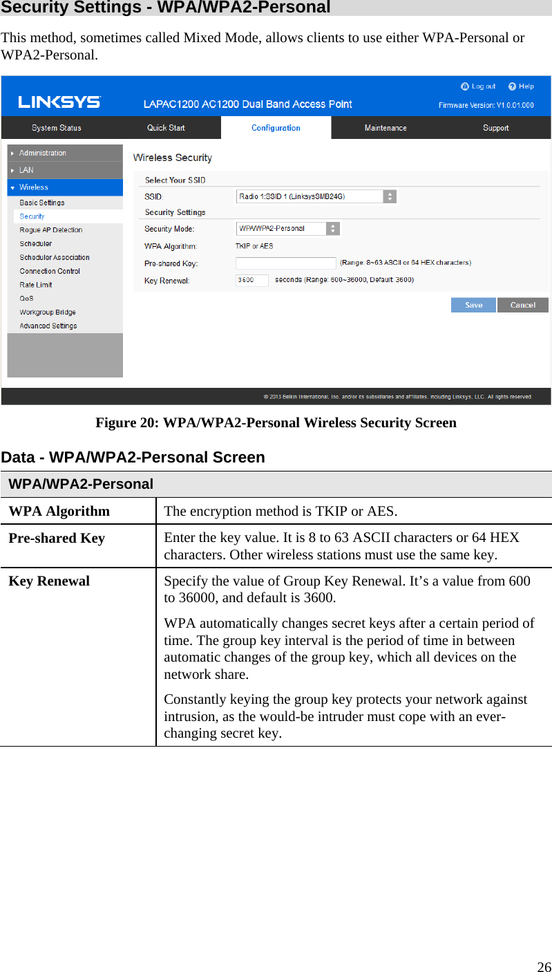  26 Security Settings - WPA/WPA2-Personal  This method, sometimes called Mixed Mode, allows clients to use either WPA-Personal or WPA2-Personal.  Figure 20: WPA/WPA2-Personal Wireless Security Screen Data - WPA/WPA2-Personal Screen  WPA/WPA2-Personal  WPA Algorithm  The encryption method is TKIP or AES. Pre-shared Key  Enter the key value. It is 8 to 63 ASCII characters or 64 HEX characters. Other wireless stations must use the same key. Key Renewal  Specify the value of Group Key Renewal. It’s a value from 600 to 36000, and default is 3600. WPA automatically changes secret keys after a certain period of time. The group key interval is the period of time in between automatic changes of the group key, which all devices on the network share.  Constantly keying the group key protects your network against intrusion, as the would-be intruder must cope with an ever-changing secret key. 