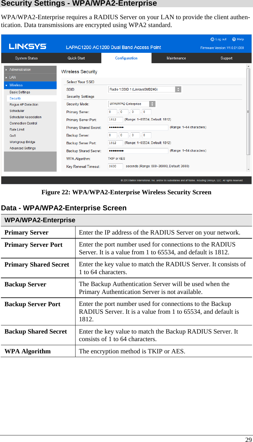  29 Security Settings - WPA/WPA2-Enterprise  WPA/WPA2-Enterprise requires a RADIUS Server on your LAN to provide the client authen-tication. Data transmissions are encrypted using WPA2 standard.  Figure 22: WPA/WPA2-Enterprise Wireless Security Screen Data - WPA/WPA2-Enterprise Screen  WPA/WPA2-Enterprise  Primary Server  Enter the IP address of the RADIUS Server on your network. Primary Server Port  Enter the port number used for connections to the RADIUS Server. It is a value from 1 to 65534, and default is 1812. Primary Shared Secret  Enter the key value to match the RADIUS Server. It consists of 1 to 64 characters. Backup Server  The Backup Authentication Server will be used when the Primary Authentication Server is not available. Backup Server Port   Enter the port number used for connections to the Backup RADIUS Server. It is a value from 1 to 65534, and default is 1812. Backup Shared Secret  Enter the key value to match the Backup RADIUS Server. It consists of 1 to 64 characters. WPA Algorithm  The encryption method is TKIP or AES. 