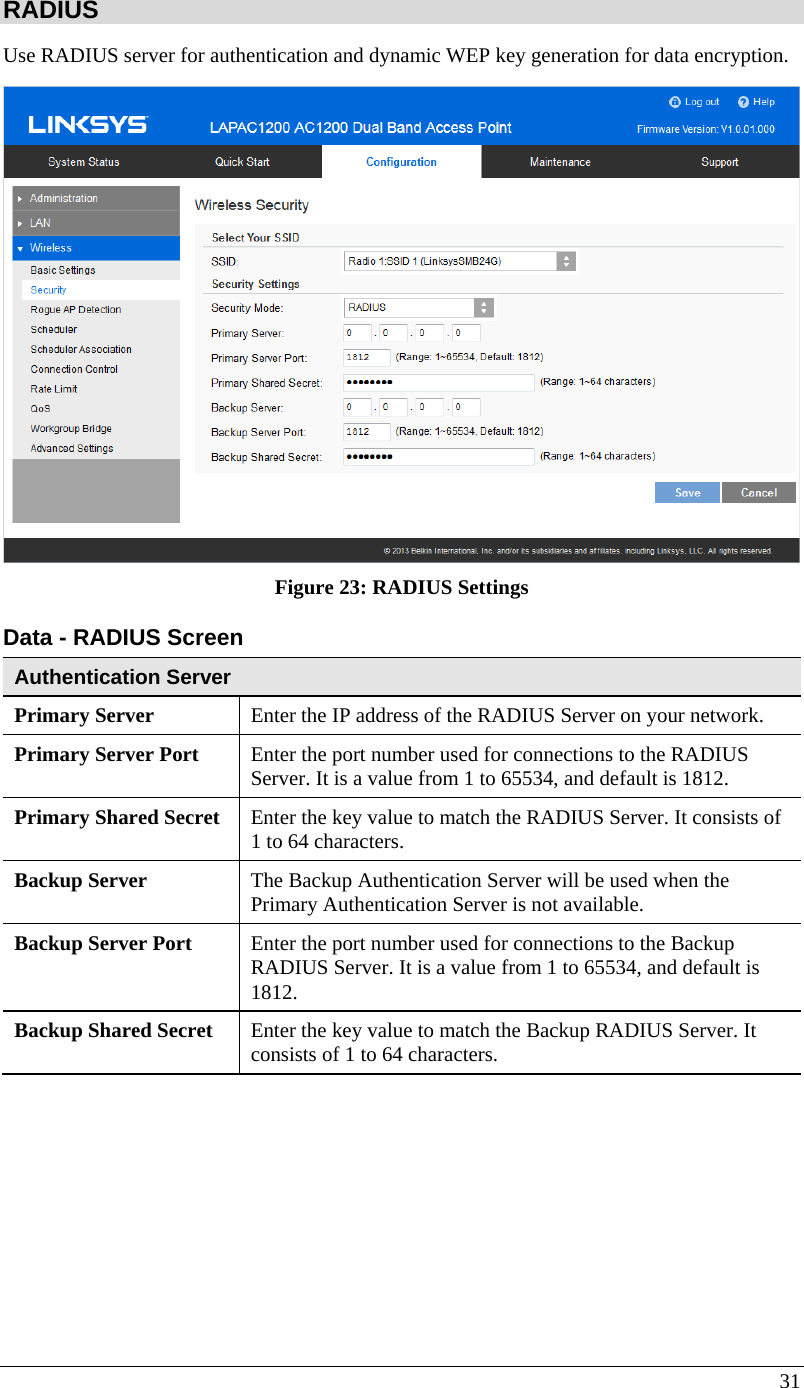  31 RADIUS Use RADIUS server for authentication and dynamic WEP key generation for data encryption.  Figure 23: RADIUS Settings  Data - RADIUS Screen  Authentication Server Primary Server  Enter the IP address of the RADIUS Server on your network. Primary Server Port  Enter the port number used for connections to the RADIUS Server. It is a value from 1 to 65534, and default is 1812. Primary Shared Secret  Enter the key value to match the RADIUS Server. It consists of 1 to 64 characters. Backup Server  The Backup Authentication Server will be used when the Primary Authentication Server is not available. Backup Server Port   Enter the port number used for connections to the Backup RADIUS Server. It is a value from 1 to 65534, and default is 1812. Backup Shared Secret  Enter the key value to match the Backup RADIUS Server. It consists of 1 to 64 characters.  