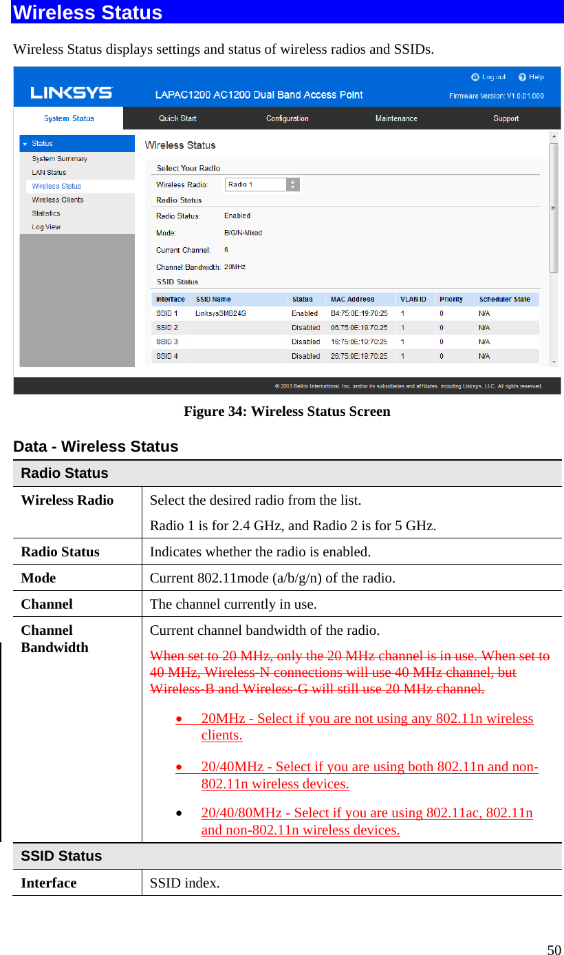  50 Wireless Status Wireless Status displays settings and status of wireless radios and SSIDs.  Figure 34: Wireless Status Screen Data - Wireless Status Radio Status Wireless Radio  Select the desired radio from the list. Radio 1 is for 2.4 GHz, and Radio 2 is for 5 GHz. Radio Status  Indicates whether the radio is enabled. Mode  Current 802.11mode (a/b/g/n) of the radio. Channel  The channel currently in use. Channel  Bandwidth  Current channel bandwidth of the radio. When set to 20 MHz, only the 20 MHz channel is in use. When set to 40 MHz, Wireless-N connections will use 40 MHz channel, but Wireless-B and Wireless-G will still use 20 MHz channel. • 20MHz - Select if you are not using any 802.11n wireless clients. • 20/40MHz - Select if you are using both 802.11n and non-802.11n wireless devices. • 20/40/80MHz - Select if you are using 802.11ac, 802.11n and non-802.11n wireless devices. SSID Status Interface  SSID index. 