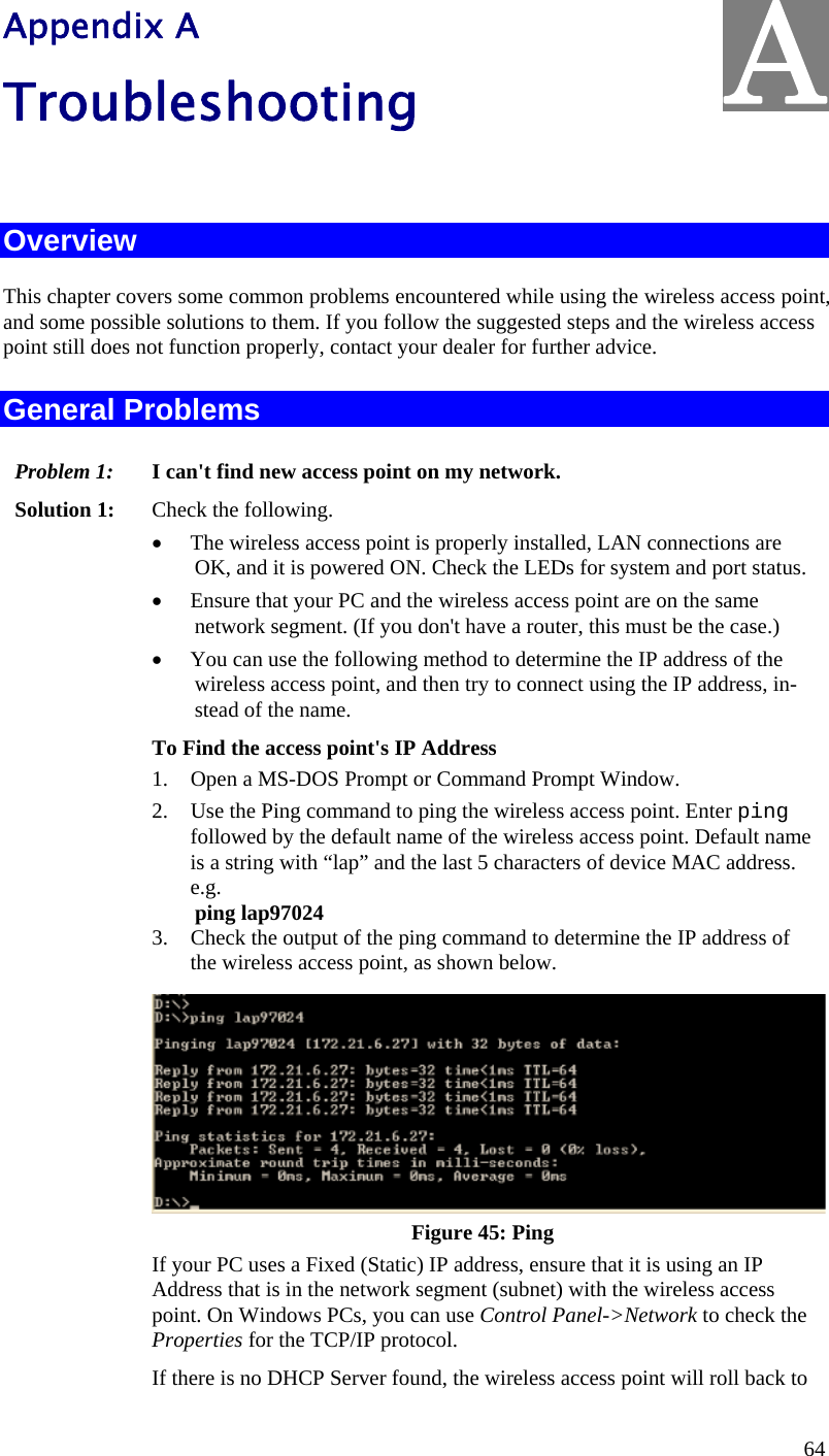  64 Appendix A Troubleshooting  Overview This chapter covers some common problems encountered while using the wireless access point, and some possible solutions to them. If you follow the suggested steps and the wireless access point still does not function properly, contact your dealer for further advice. General Problems Problem 1:  I can&apos;t find new access point on my network. Solution 1:  Check the following. • The wireless access point is properly installed, LAN connections are OK, and it is powered ON. Check the LEDs for system and port status. • Ensure that your PC and the wireless access point are on the same network segment. (If you don&apos;t have a router, this must be the case.)  • You can use the following method to determine the IP address of the wireless access point, and then try to connect using the IP address, in-stead of the name. To Find the access point&apos;s IP Address 1. Open a MS-DOS Prompt or Command Prompt Window. 2. Use the Ping command to ping the wireless access point. Enter ping followed by the default name of the wireless access point. Default name is a string with “lap” and the last 5 characters of device MAC address.  e.g. ping lap97024 3. Check the output of the ping command to determine the IP address of the wireless access point, as shown below. Figure 45: Ping If your PC uses a Fixed (Static) IP address, ensure that it is using an IP Address that is in the network segment (subnet) with the wireless access point. On Windows PCs, you can use Control Panel-&gt;Network to check the Properties for the TCP/IP protocol. If there is no DHCP Server found, the wireless access point will roll back to A