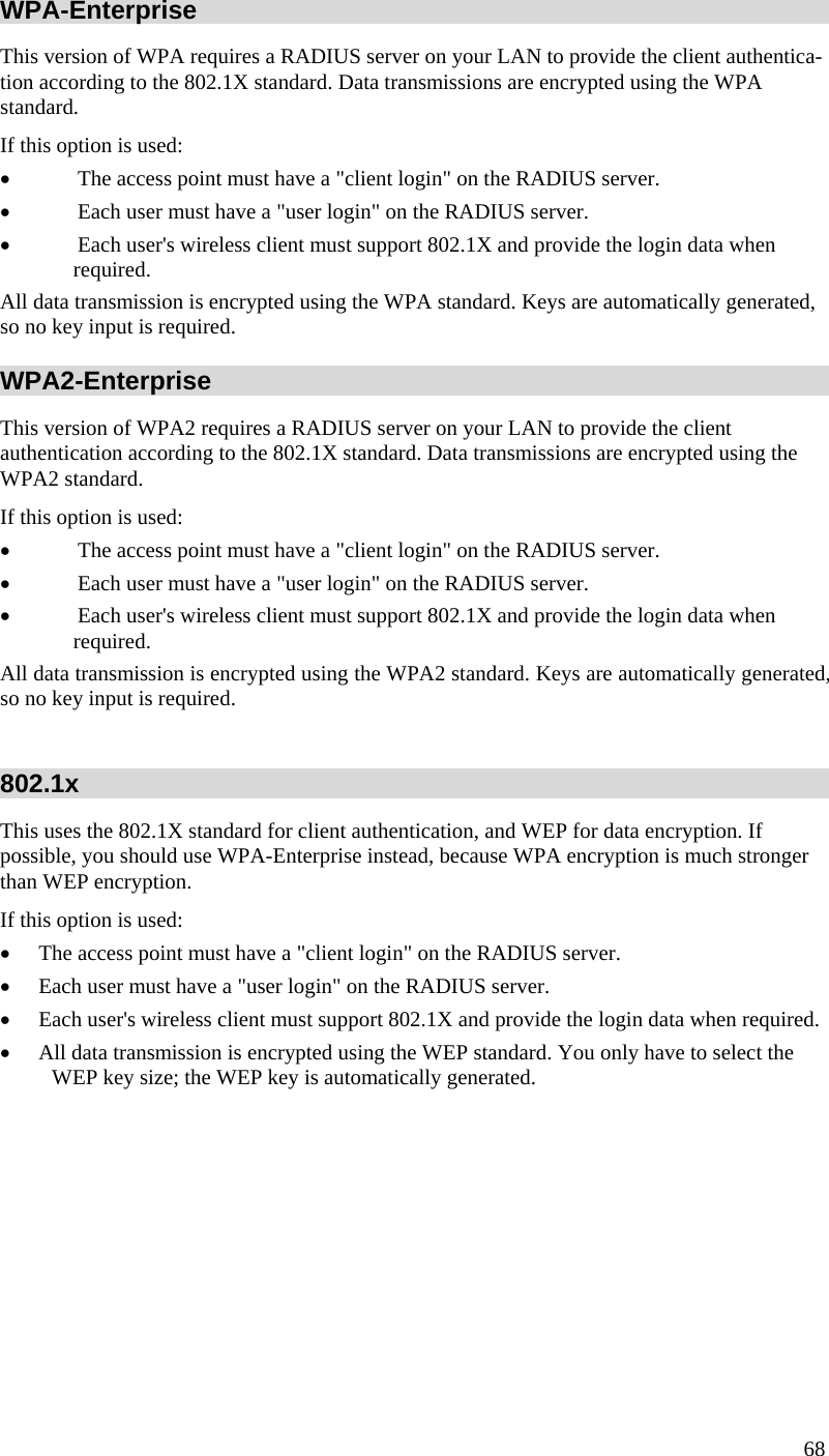  68 WPA-Enterprise This version of WPA requires a RADIUS server on your LAN to provide the client authentica-tion according to the 802.1X standard. Data transmissions are encrypted using the WPA standard.  If this option is used:  • The access point must have a &quot;client login&quot; on the RADIUS server.  • Each user must have a &quot;user login&quot; on the RADIUS server.  • Each user&apos;s wireless client must support 802.1X and provide the login data when required.  All data transmission is encrypted using the WPA standard. Keys are automatically generated, so no key input is required. WPA2-Enterprise This version of WPA2 requires a RADIUS server on your LAN to provide the client  authentication according to the 802.1X standard. Data transmissions are encrypted using the WPA2 standard.  If this option is used:  • The access point must have a &quot;client login&quot; on the RADIUS server.  • Each user must have a &quot;user login&quot; on the RADIUS server.  • Each user&apos;s wireless client must support 802.1X and provide the login data when required.  All data transmission is encrypted using the WPA2 standard. Keys are automatically generated, so no key input is required.  802.1x This uses the 802.1X standard for client authentication, and WEP for data encryption. If possible, you should use WPA-Enterprise instead, because WPA encryption is much stronger than WEP encryption.  If this option is used:  • The access point must have a &quot;client login&quot; on the RADIUS server.  • Each user must have a &quot;user login&quot; on the RADIUS server.  • Each user&apos;s wireless client must support 802.1X and provide the login data when required.  • All data transmission is encrypted using the WEP standard. You only have to select the WEP key size; the WEP key is automatically generated.   