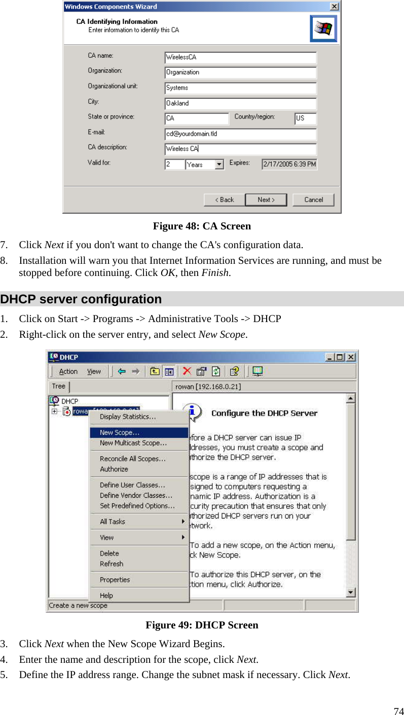  74  Figure 48: CA Screen 7. Click Next if you don&apos;t want to change the CA&apos;s configuration data.  8. Installation will warn you that Internet Information Services are running, and must be stopped before continuing. Click OK, then Finish.  DHCP server configuration 1. Click on Start -&gt; Programs -&gt; Administrative Tools -&gt; DHCP  2. Right-click on the server entry, and select New Scope.   Figure 49: DHCP Screen 3. Click Next when the New Scope Wizard Begins.  4. Enter the name and description for the scope, click Next.  5. Define the IP address range. Change the subnet mask if necessary. Click Next.  