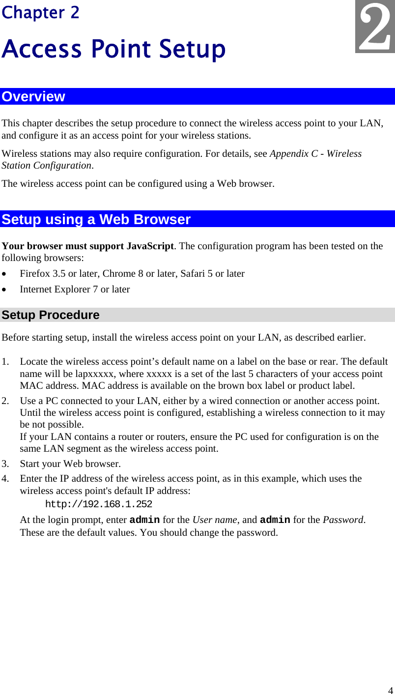  4 Chapter 2 Access Point Setup Overview This chapter describes the setup procedure to connect the wireless access point to your LAN, and configure it as an access point for your wireless stations. Wireless stations may also require configuration. For details, see Appendix C - Wireless Station Configuration.  The wireless access point can be configured using a Web browser.  Setup using a Web Browser Your browser must support JavaScript. The configuration program has been tested on the following browsers: • Firefox 3.5 or later, Chrome 8 or later, Safari 5 or later • Internet Explorer 7 or later Setup Procedure Before starting setup, install the wireless access point on your LAN, as described earlier. 1. Locate the wireless access point’s default name on a label on the base or rear. The default name will be lapxxxxx, where xxxxx is a set of the last 5 characters of your access point MAC address. MAC address is available on the brown box label or product label. 2. Use a PC connected to your LAN, either by a wired connection or another access point. Until the wireless access point is configured, establishing a wireless connection to it may be not possible. If your LAN contains a router or routers, ensure the PC used for configuration is on the same LAN segment as the wireless access point. 3. Start your Web browser. 4. Enter the IP address of the wireless access point, as in this example, which uses the wireless access point&apos;s default IP address:  http://192.168.1.252 At the login prompt, enter admin for the User name, and admin for the Password. These are the default values. You should change the password.  2