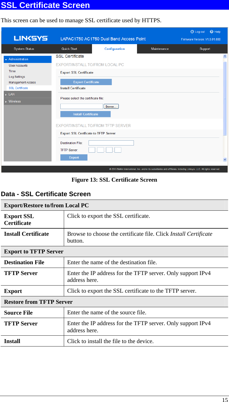  15 SSL Certificate Screen This screen can be used to manage SSL certificate used by HTTPS.  Figure 13: SSL Certificate Screen Data - SSL Certificate Screen Export/Restore to/from Local PC Export SSL  Certificate  Click to export the SSL certificate. Install Certificate  Browse to choose the certificate file. Click Install Certificate button. Export to TFTP Server Destination File  Enter the name of the destination file. TFTP Server  Enter the IP address for the TFTP server. Only support IPv4 address here. Export   Click to export the SSL certificate to the TFTP server. Restore from TFTP Server Source File  Enter the name of the source file. TFTP Server  Enter the IP address for the TFTP server. Only support IPv4 address here. Install  Click to install the file to the device. 