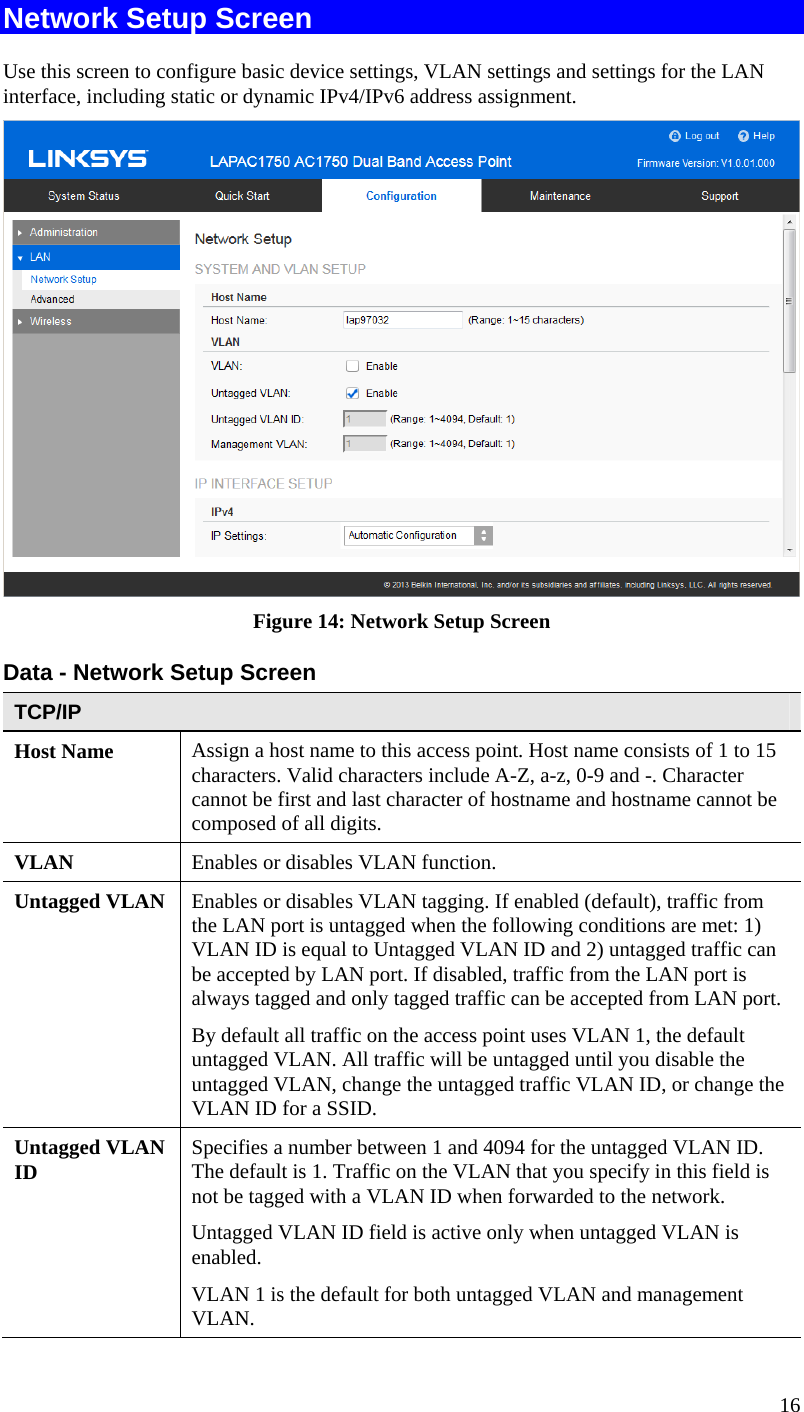  16 Network Setup Screen Use this screen to configure basic device settings, VLAN settings and settings for the LAN  interface, including static or dynamic IPv4/IPv6 address assignment.  Figure 14: Network Setup Screen Data - Network Setup Screen TCP/IP Host Name  Assign a host name to this access point. Host name consists of 1 to 15 characters. Valid characters include A-Z, a-z, 0-9 and -. Character cannot be first and last character of hostname and hostname cannot be composed of all digits. VLAN  Enables or disables VLAN function. Untagged VLAN  Enables or disables VLAN tagging. If enabled (default), traffic from the LAN port is untagged when the following conditions are met: 1) VLAN ID is equal to Untagged VLAN ID and 2) untagged traffic can be accepted by LAN port. If disabled, traffic from the LAN port is always tagged and only tagged traffic can be accepted from LAN port. By default all traffic on the access point uses VLAN 1, the default untagged VLAN. All traffic will be untagged until you disable the untagged VLAN, change the untagged traffic VLAN ID, or change the VLAN ID for a SSID. Untagged VLAN ID  Specifies a number between 1 and 4094 for the untagged VLAN ID. The default is 1. Traffic on the VLAN that you specify in this field is not be tagged with a VLAN ID when forwarded to the network. Untagged VLAN ID field is active only when untagged VLAN is enabled. VLAN 1 is the default for both untagged VLAN and management VLAN. 