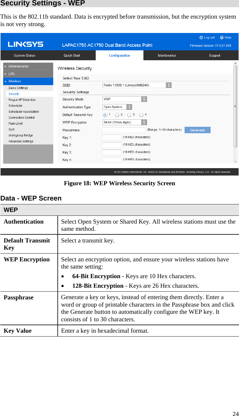  24 Security Settings - WEP This is the 802.11b standard. Data is encrypted before transmission, but the encryption system is not very strong.  Figure 18: WEP Wireless Security Screen Data - WEP Screen  WEP Authentication   Select Open System or Shared Key. All wireless stations must use the same method. Default Transmit Key  Select a transmit key. WEP Encryption  Select an encryption option, and ensure your wireless stations have the same setting: • 64-Bit Encryption - Keys are 10 Hex characters. • 128-Bit Encryption - Keys are 26 Hex characters. Passphrase  Generate a key or keys, instead of entering them directly. Enter a word or group of printable characters in the Passphrase box and click the Generate button to automatically configure the WEP key. It consists of 1 to 30 characters. Key Value  Enter a key in hexadecimal format.  