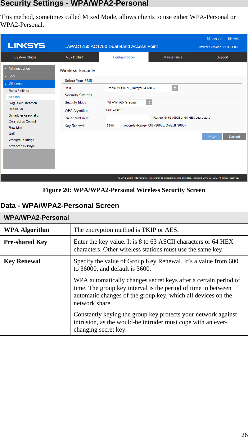  26 Security Settings - WPA/WPA2-Personal  This method, sometimes called Mixed Mode, allows clients to use either WPA-Personal or WPA2-Personal.  Figure 20: WPA/WPA2-Personal Wireless Security Screen Data - WPA/WPA2-Personal Screen  WPA/WPA2-Personal  WPA Algorithm  The encryption method is TKIP or AES. Pre-shared Key  Enter the key value. It is 8 to 63 ASCII characters or 64 HEX characters. Other wireless stations must use the same key. Key Renewal  Specify the value of Group Key Renewal. It’s a value from 600 to 36000, and default is 3600. WPA automatically changes secret keys after a certain period of time. The group key interval is the period of time in between automatic changes of the group key, which all devices on the network share.  Constantly keying the group key protects your network against intrusion, as the would-be intruder must cope with an ever-changing secret key. 