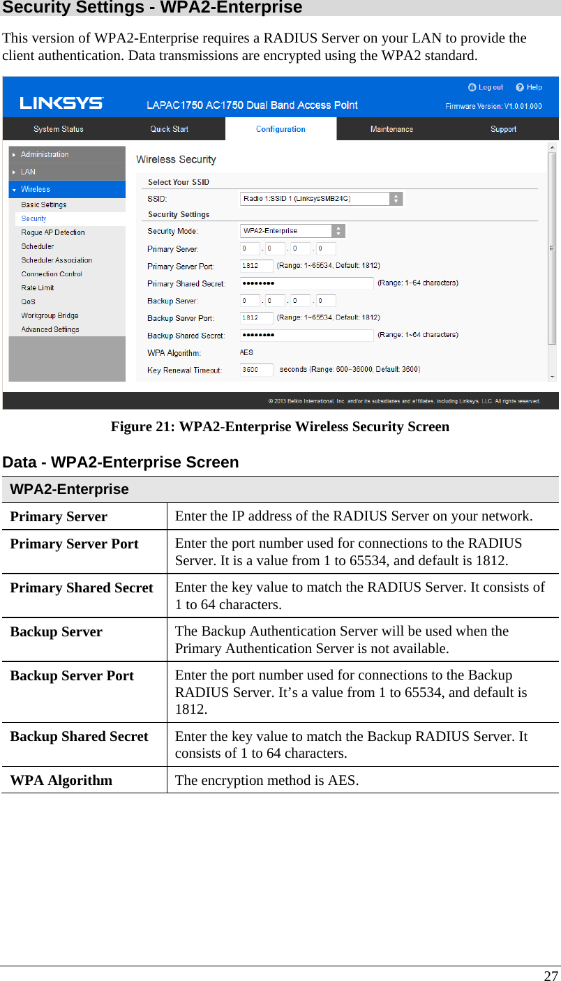  27 Security Settings - WPA2-Enterprise This version of WPA2-Enterprise requires a RADIUS Server on your LAN to provide the client authentication. Data transmissions are encrypted using the WPA2 standard.  Figure 21: WPA2-Enterprise Wireless Security Screen Data - WPA2-Enterprise Screen  WPA2-Enterprise Primary Server  Enter the IP address of the RADIUS Server on your network. Primary Server Port  Enter the port number used for connections to the RADIUS Server. It is a value from 1 to 65534, and default is 1812. Primary Shared Secret  Enter the key value to match the RADIUS Server. It consists of 1 to 64 characters. Backup Server  The Backup Authentication Server will be used when the Primary Authentication Server is not available. Backup Server Port   Enter the port number used for connections to the Backup RADIUS Server. It’s a value from 1 to 65534, and default is 1812. Backup Shared Secret  Enter the key value to match the Backup RADIUS Server. It consists of 1 to 64 characters. WPA Algorithm  The encryption method is AES. 