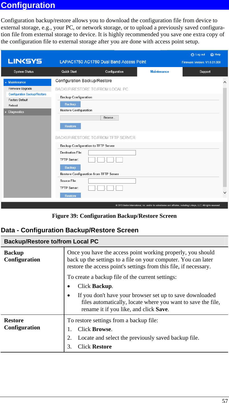  57 Configuration Configuration backup/restore allows you to download the configuration file from device to external storage, e.g., your PC, or network storage, or to upload a previously saved configura-tion file from external storage to device. It is highly recommended you save one extra copy of the configuration file to external storage after you are done with access point setup.   Figure 39: Configuration Backup/Restore Screen Data - Configuration Backup/Restore Screen Backup/Restore to/from Local PC Backup  Configuration  Once you have the access point working properly, you should back up the settings to a file on your computer. You can later restore the access point&apos;s settings from this file, if necessary. To create a backup file of the current settings:  • Click Backup.  • If you don&apos;t have your browser set up to save downloaded files automatically, locate where you want to save the file, rename it if you like, and click Save.  Restore  Configuration   To restore settings from a backup file:  1. Click Browse.  2. Locate and select the previously saved backup file.  3. Click Restore  