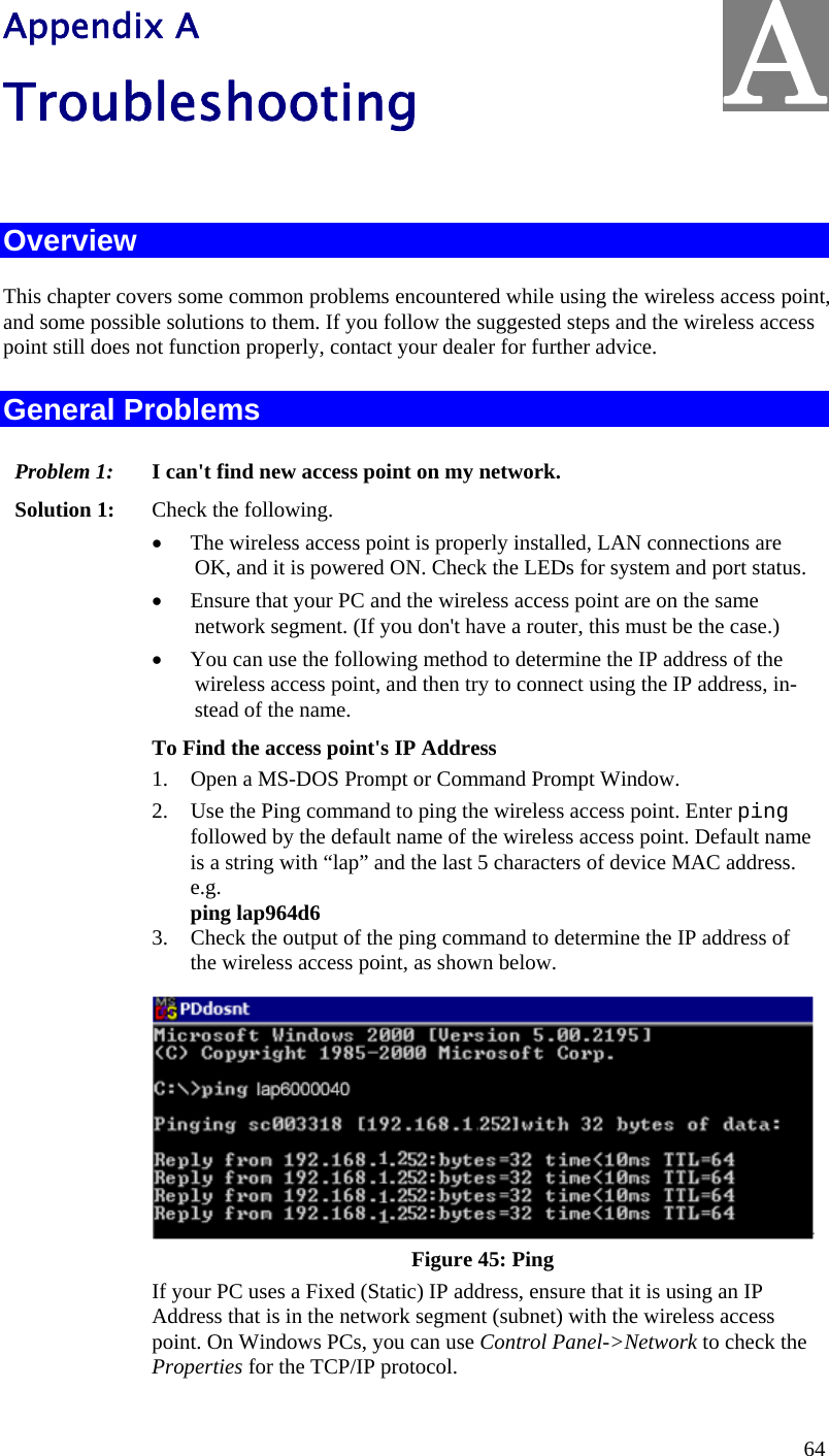  64 Appendix A Troubleshooting  Overview This chapter covers some common problems encountered while using the wireless access point, and some possible solutions to them. If you follow the suggested steps and the wireless access point still does not function properly, contact your dealer for further advice. General Problems Problem 1:  I can&apos;t find new access point on my network. Solution 1:  Check the following. • The wireless access point is properly installed, LAN connections are OK, and it is powered ON. Check the LEDs for system and port status. • Ensure that your PC and the wireless access point are on the same network segment. (If you don&apos;t have a router, this must be the case.)  • You can use the following method to determine the IP address of the wireless access point, and then try to connect using the IP address, in-stead of the name. To Find the access point&apos;s IP Address 1. Open a MS-DOS Prompt or Command Prompt Window. 2. Use the Ping command to ping the wireless access point. Enter ping followed by the default name of the wireless access point. Default name is a string with “lap” and the last 5 characters of device MAC address.  e.g. ping lap964d6 3. Check the output of the ping command to determine the IP address of the wireless access point, as shown below.  Figure 45: Ping If your PC uses a Fixed (Static) IP address, ensure that it is using an IP Address that is in the network segment (subnet) with the wireless access point. On Windows PCs, you can use Control Panel-&gt;Network to check the Properties for the TCP/IP protocol. A