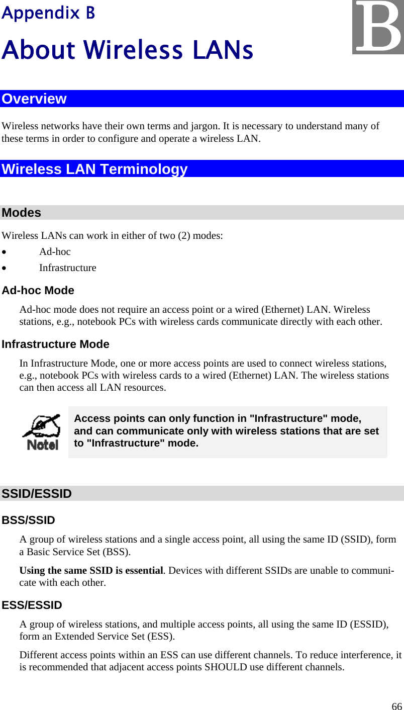  66 Appendix B About Wireless LANs Overview Wireless networks have their own terms and jargon. It is necessary to understand many of these terms in order to configure and operate a wireless LAN. Wireless LAN Terminology  Modes Wireless LANs can work in either of two (2) modes: • Ad-hoc • Infrastructure Ad-hoc Mode Ad-hoc mode does not require an access point or a wired (Ethernet) LAN. Wireless  stations, e.g., notebook PCs with wireless cards communicate directly with each other. Infrastructure Mode In Infrastructure Mode, one or more access points are used to connect wireless stations, e.g., notebook PCs with wireless cards to a wired (Ethernet) LAN. The wireless stations can then access all LAN resources.  Access points can only function in &quot;Infrastructure&quot; mode, and can communicate only with wireless stations that are set to &quot;Infrastructure&quot; mode.  SSID/ESSID BSS/SSID A group of wireless stations and a single access point, all using the same ID (SSID), form a Basic Service Set (BSS). Using the same SSID is essential. Devices with different SSIDs are unable to communi-cate with each other.  ESS/ESSID A group of wireless stations, and multiple access points, all using the same ID (ESSID), form an Extended Service Set (ESS). Different access points within an ESS can use different channels. To reduce interference, it is recommended that adjacent access points SHOULD use different channels.  B