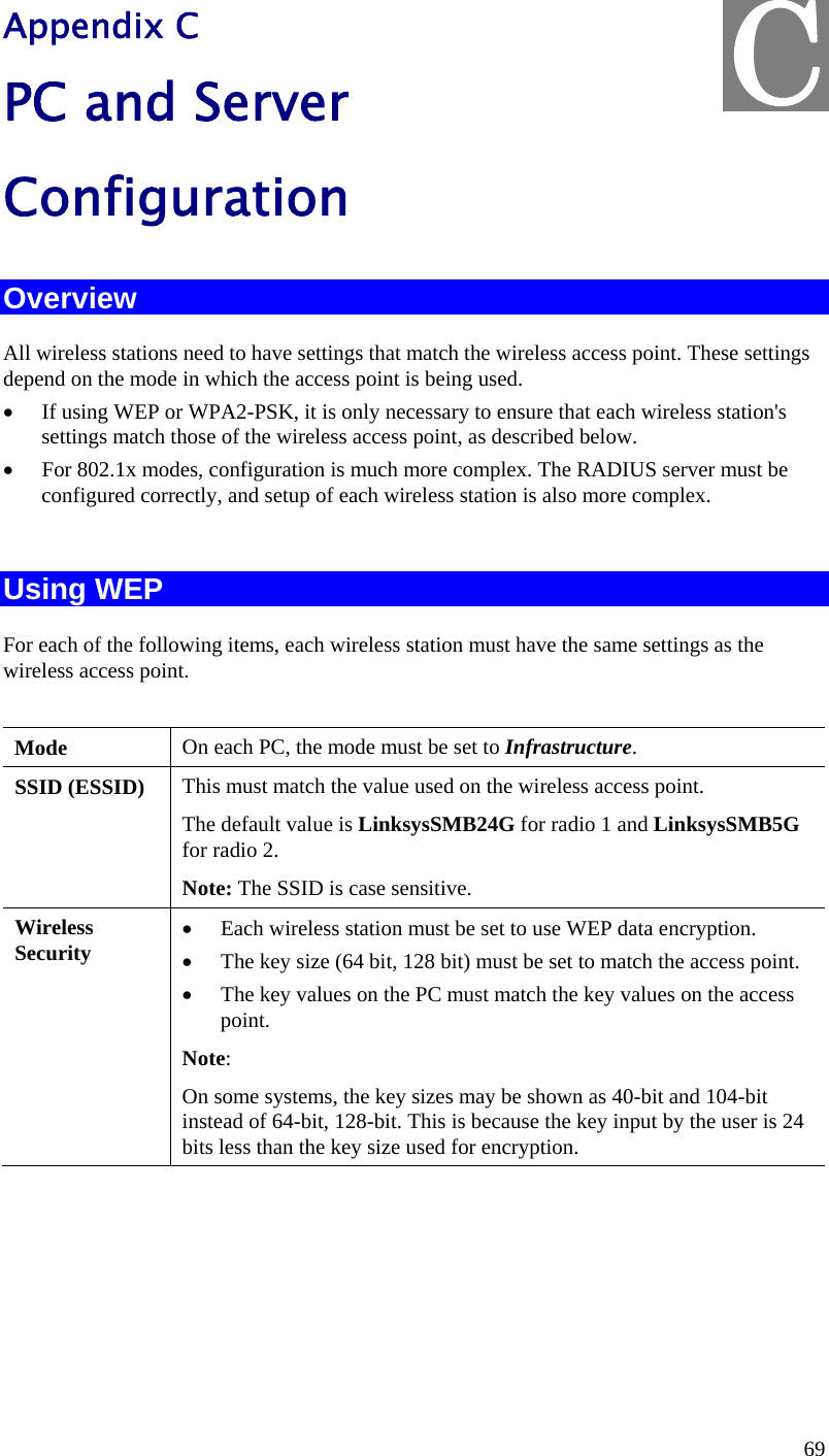  69 Appendix C PC and Server  Configuration Overview All wireless stations need to have settings that match the wireless access point. These settings depend on the mode in which the access point is being used. • If using WEP or WPA2-PSK, it is only necessary to ensure that each wireless station&apos;s settings match those of the wireless access point, as described below. • For 802.1x modes, configuration is much more complex. The RADIUS server must be configured correctly, and setup of each wireless station is also more complex.  Using WEP For each of the following items, each wireless station must have the same settings as the wireless access point.   Mode   On each PC, the mode must be set to Infrastructure. SSID (ESSID)  This must match the value used on the wireless access point.  The default value is LinksysSMB24G for radio 1 and LinksysSMB5G for radio 2. Note: The SSID is case sensitive. Wireless Security • Each wireless station must be set to use WEP data encryption. • The key size (64 bit, 128 bit) must be set to match the access point. • The key values on the PC must match the key values on the access point. Note:  On some systems, the key sizes may be shown as 40-bit and 104-bit instead of 64-bit, 128-bit. This is because the key input by the user is 24 bits less than the key size used for encryption.  C