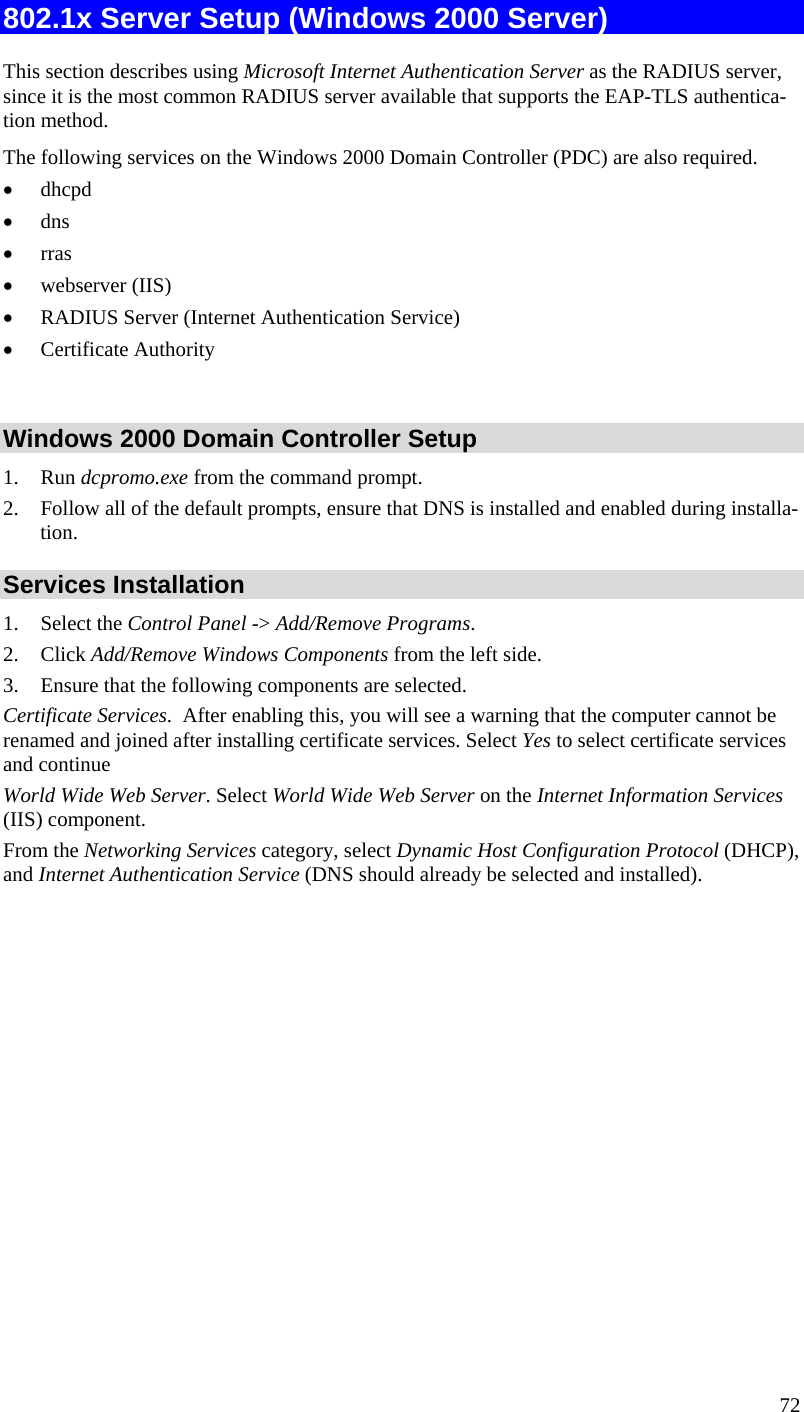  72 802.1x Server Setup (Windows 2000 Server) This section describes using Microsoft Internet Authentication Server as the RADIUS server, since it is the most common RADIUS server available that supports the EAP-TLS authentica-tion method.  The following services on the Windows 2000 Domain Controller (PDC) are also required. • dhcpd  • dns  • rras • webserver (IIS)  • RADIUS Server (Internet Authentication Service)  • Certificate Authority   Windows 2000 Domain Controller Setup 1. Run dcpromo.exe from the command prompt.  2. Follow all of the default prompts, ensure that DNS is installed and enabled during installa-tion.  Services Installation 1. Select the Control Panel -&gt; Add/Remove Programs.  2. Click Add/Remove Windows Components from the left side.  3. Ensure that the following components are selected. Certificate Services.  After enabling this, you will see a warning that the computer cannot be renamed and joined after installing certificate services. Select Yes to select certificate services and continue World Wide Web Server. Select World Wide Web Server on the Internet Information Services (IIS) component. From the Networking Services category, select Dynamic Host Configuration Protocol (DHCP), and Internet Authentication Service (DNS should already be selected and installed). 