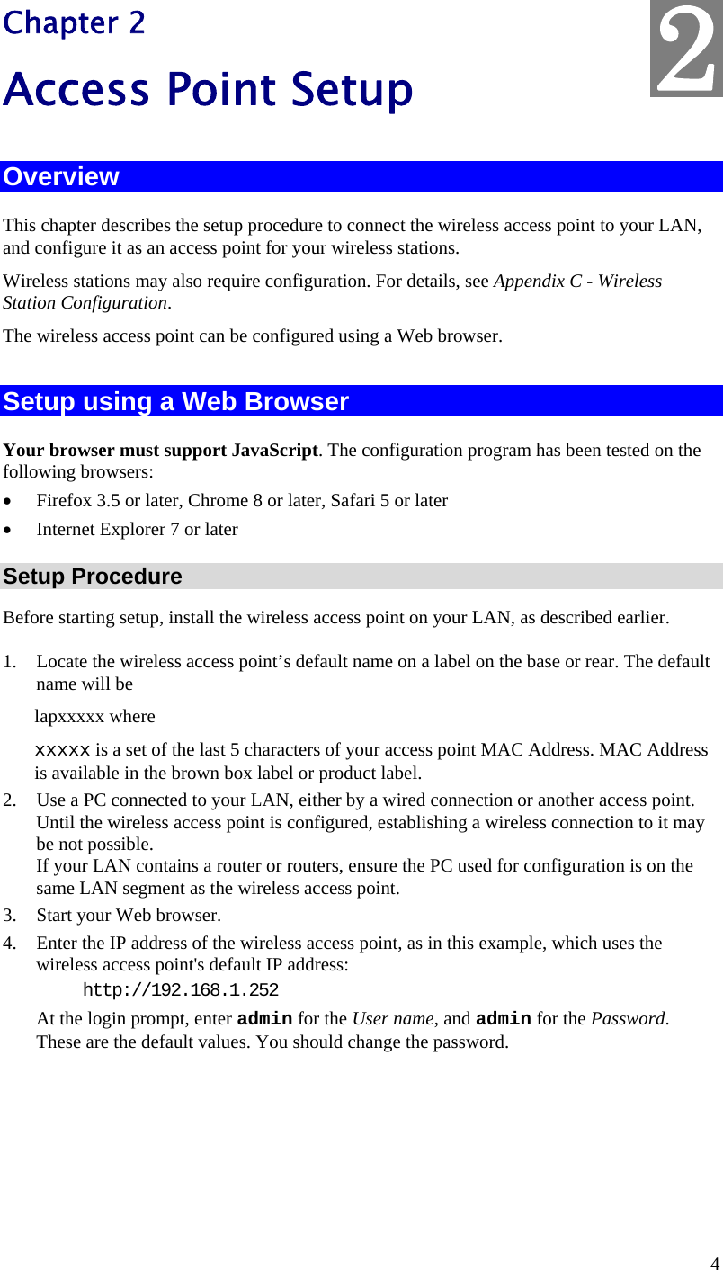  4 Chapter 2 Access Point Setup Overview This chapter describes the setup procedure to connect the wireless access point to your LAN, and configure it as an access point for your wireless stations. Wireless stations may also require configuration. For details, see Appendix C - Wireless Station Configuration.  The wireless access point can be configured using a Web browser.  Setup using a Web Browser Your browser must support JavaScript. The configuration program has been tested on the following browsers: • Firefox 3.5 or later, Chrome 8 or later, Safari 5 or later • Internet Explorer 7 or later Setup Procedure Before starting setup, install the wireless access point on your LAN, as described earlier. 1. Locate the wireless access point’s default name on a label on the base or rear. The default name will be lapxxxxx where xxxxx is a set of the last 5 characters of your access point MAC Address. MAC Address is available in the brown box label or product label. 2. Use a PC connected to your LAN, either by a wired connection or another access point. Until the wireless access point is configured, establishing a wireless connection to it may be not possible. If your LAN contains a router or routers, ensure the PC used for configuration is on the same LAN segment as the wireless access point. 3. Start your Web browser. 4. Enter the IP address of the wireless access point, as in this example, which uses the wireless access point&apos;s default IP address:  http://192.168.1.252 At the login prompt, enter admin for the User name, and admin for the Password. These are the default values. You should change the password.  2