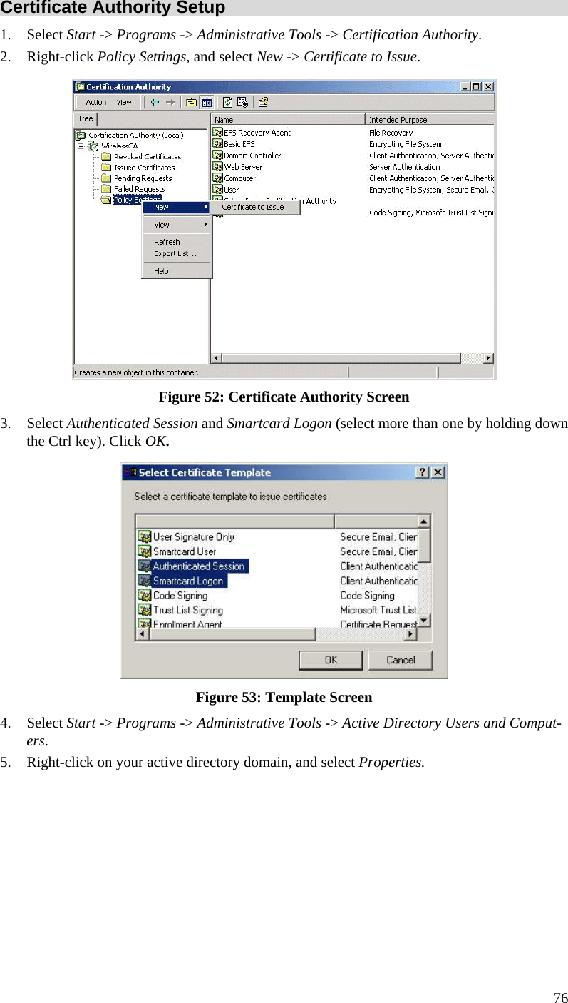  76 Certificate Authority Setup 1. Select Start -&gt; Programs -&gt; Administrative Tools -&gt; Certification Authority.  2. Right-click Policy Settings, and select New -&gt; Certificate to Issue.   Figure 52: Certificate Authority Screen 3. Select Authenticated Session and Smartcard Logon (select more than one by holding down the Ctrl key). Click OK.  Figure 53: Template Screen 4. Select Start -&gt; Programs -&gt; Administrative Tools -&gt; Active Directory Users and Comput-ers. 5. Right-click on your active directory domain, and select Properties.  