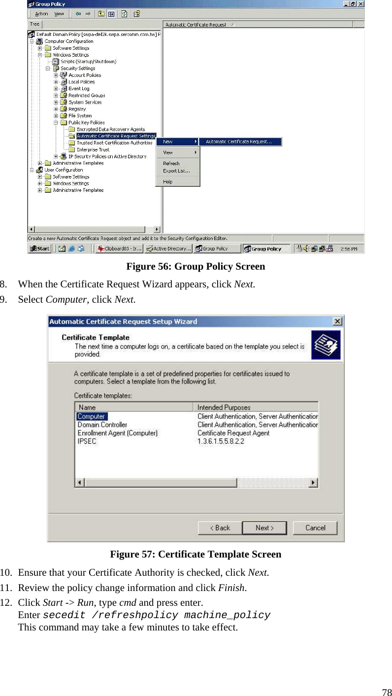  78  Figure 56: Group Policy Screen 8. When the Certificate Request Wizard appears, click Next.  9. Select Computer, click Next.  Figure 57: Certificate Template Screen 10. Ensure that your Certificate Authority is checked, click Next.  11. Review the policy change information and click Finish.  12. Click Start -&gt; Run, type cmd and press enter.  Enter secedit /refreshpolicy machine_policy This command may take a few minutes to take effect.  