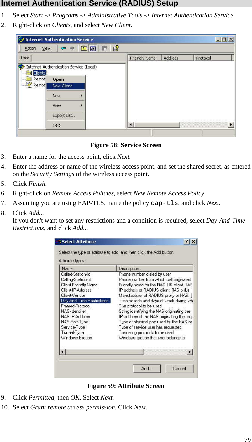  79 Internet Authentication Service (RADIUS) Setup 1. Select Start -&gt; Programs -&gt; Administrative Tools -&gt; Internet Authentication Service  2. Right-click on Clients, and select New Client.   Figure 58: Service Screen 3. Enter a name for the access point, click Next.  4. Enter the address or name of the wireless access point, and set the shared secret, as entered on the Security Settings of the wireless access point.  5. Click Finish.  6. Right-click on Remote Access Policies, select New Remote Access Policy.  7. Assuming you are using EAP-TLS, name the policy eap-tls, and click Next.  8. Click Add...  If you don&apos;t want to set any restrictions and a condition is required, select Day-And-Time-Restrictions, and click Add...   Figure 59: Attribute Screen 9. Click Permitted, then OK. Select Next.  10. Select Grant remote access permission. Click Next. 