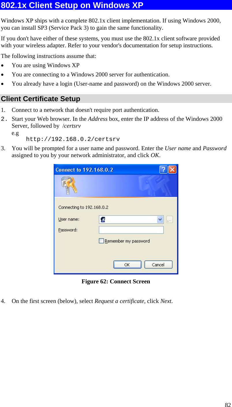  82 802.1x Client Setup on Windows XP  Windows XP ships with a complete 802.1x client implementation. If using Windows 2000, you can install SP3 (Service Pack 3) to gain the same functionality.  If you don&apos;t have either of these systems, you must use the 802.1x client software provided with your wireless adapter. Refer to your vendor&apos;s documentation for setup instructions. The following instructions assume that: • You are using Windows XP • You are connecting to a Windows 2000 server for authentication. • You already have a login (User-name and password) on the Windows 2000 server. Client Certificate Setup 1. Connect to a network that doesn&apos;t require port authentication.  2. Start your Web browser. In the Address box, enter the IP address of the Windows 2000 Server, followed by  /certsrv e.g     http://192.168.0.2/certsrv 3. You will be prompted for a user name and password. Enter the User name and Password assigned to you by your network administrator, and click OK.   Figure 62: Connect Screen  4. On the first screen (below), select Request a certificate, click Next. 