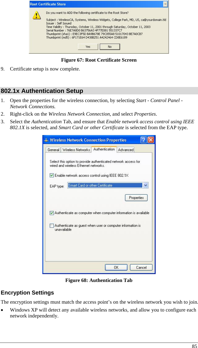  85  Figure 67: Root Certificate Screen 9. Certificate setup is now complete.  802.1x Authentication Setup 1. Open the properties for the wireless connection, by selecting Start - Control Panel - Network Connections. 2. Right-click on the Wireless Network Connection, and select Properties.  3. Select the Authentication Tab, and ensure that Enable network access control using IEEE 802.1X is selected, and Smart Card or other Certificate is selected from the EAP type.   Figure 68: Authentication Tab Encryption Settings The encryption settings must match the access point’s on the wireless network you wish to join. • Windows XP will detect any available wireless networks, and allow you to configure each network independently. 