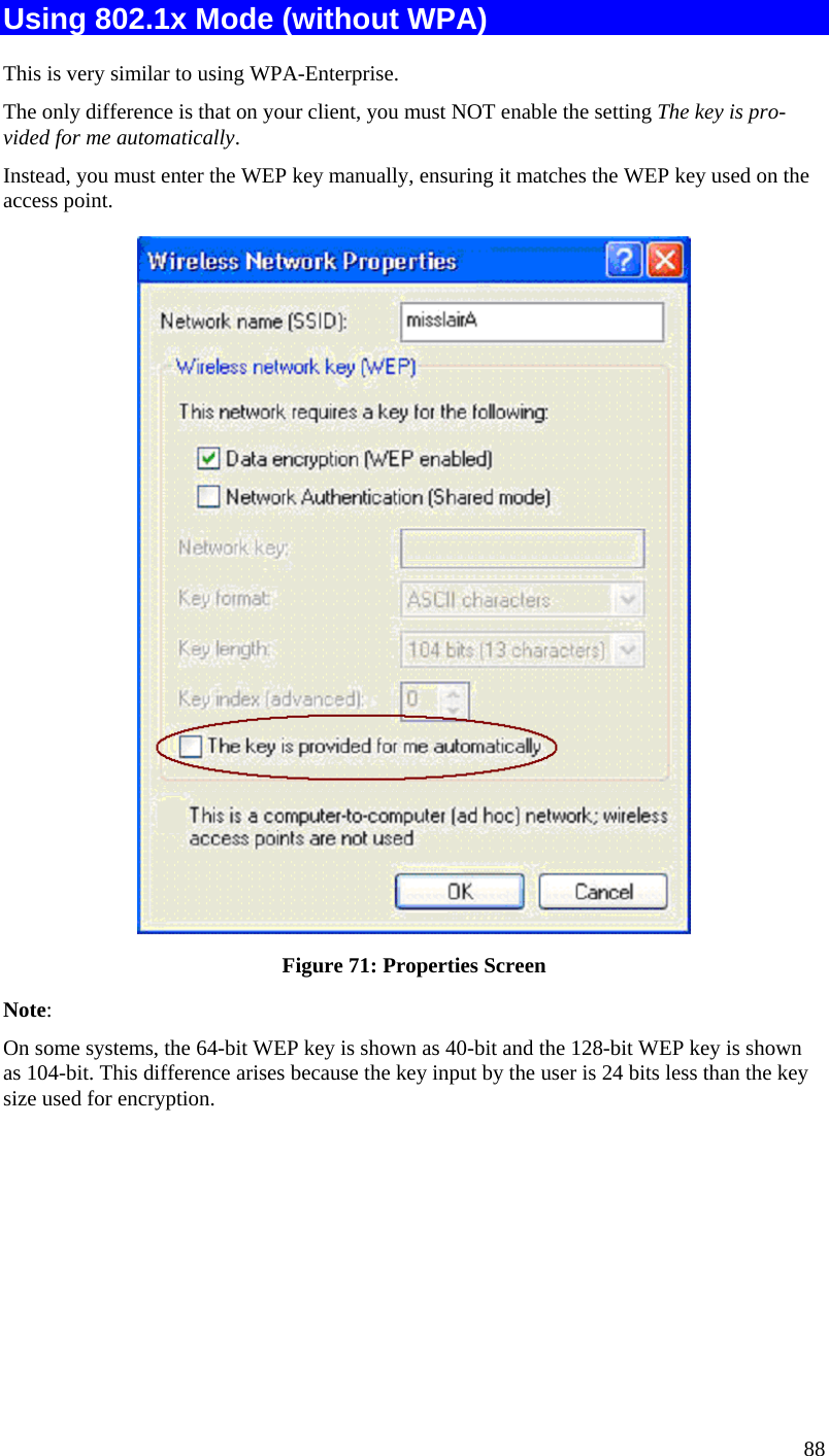  88 Using 802.1x Mode (without WPA) This is very similar to using WPA-Enterprise. The only difference is that on your client, you must NOT enable the setting The key is pro-vided for me automatically. Instead, you must enter the WEP key manually, ensuring it matches the WEP key used on the access point.  Figure 71: Properties Screen Note:  On some systems, the 64-bit WEP key is shown as 40-bit and the 128-bit WEP key is shown as 104-bit. This difference arises because the key input by the user is 24 bits less than the key size used for encryption.        