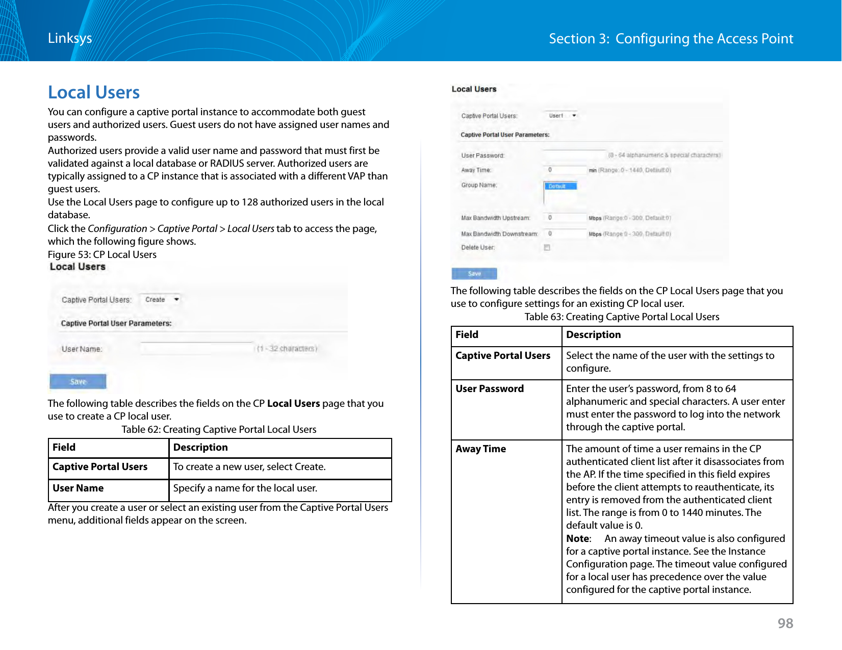 98Section 3:  Configuring the Access PointLinksysLocal UsersYou can configure a captive portal instance to accommodate both guest users and authorized users. Guest users do not have assigned user names and passwords. Authorized users provide a valid user name and password that must first be validated against a local database or RADIUS server. Authorized users are typically assigned to a CP instance that is associated with a different VAP than guest users.Use the Local Users page to configure up to 128 authorized users in the local database.Click the Configuration &gt; Captive Portal &gt; Local Users tab to access the page, which the following figure shows.Figure 53: CP Local UsersThe following table describes the fields on the CP Local Users page that you use to create a CP local user.Table 62: Creating Captive Portal Local UsersField DescriptionCaptive Portal Users To create a new user, select Create.User Name Specify a name for the local user.After you create a user or select an existing user from the Captive Portal Users menu, additional fields appear on the screen.The following table describes the fields on the CP Local Users page that you use to configure settings for an existing CP local user.Table 63: Creating Captive Portal Local UsersField DescriptionCaptive Portal Users Select the name of the user with the settings to configure.User Password Enter the user’s password, from 8 to 64 alphanumeric and special characters. A user enter must enter the password to log into the network through the captive portal.Away Time The amount of time a user remains in the CP authenticated client list after it disassociates from the AP. If the time specified in this field expires before the client attempts to reauthenticate, its entry is removed from the authenticated client list. The range is from 0 to 1440 minutes. The default value is 0.Note:   An away timeout value is also configured for a captive portal instance. See the Instance Configuration page. The timeout value configured for a local user has precedence over the value configured for the captive portal instance.